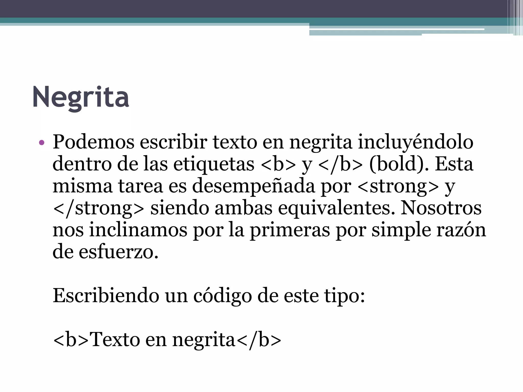 Negrita
• Podemos escribir texto en negrita incluyéndolo
  dentro de las etiquetas <b> y </b> (bold). Esta
  misma tarea es desempeñada por <strong> y
  </strong> siendo ambas equivalentes. Nosotros
  nos inclinamos por la primeras por simple razón
  de esfuerzo.

 Escribiendo un código de este tipo:

 <b>Texto en negrita</b>
 