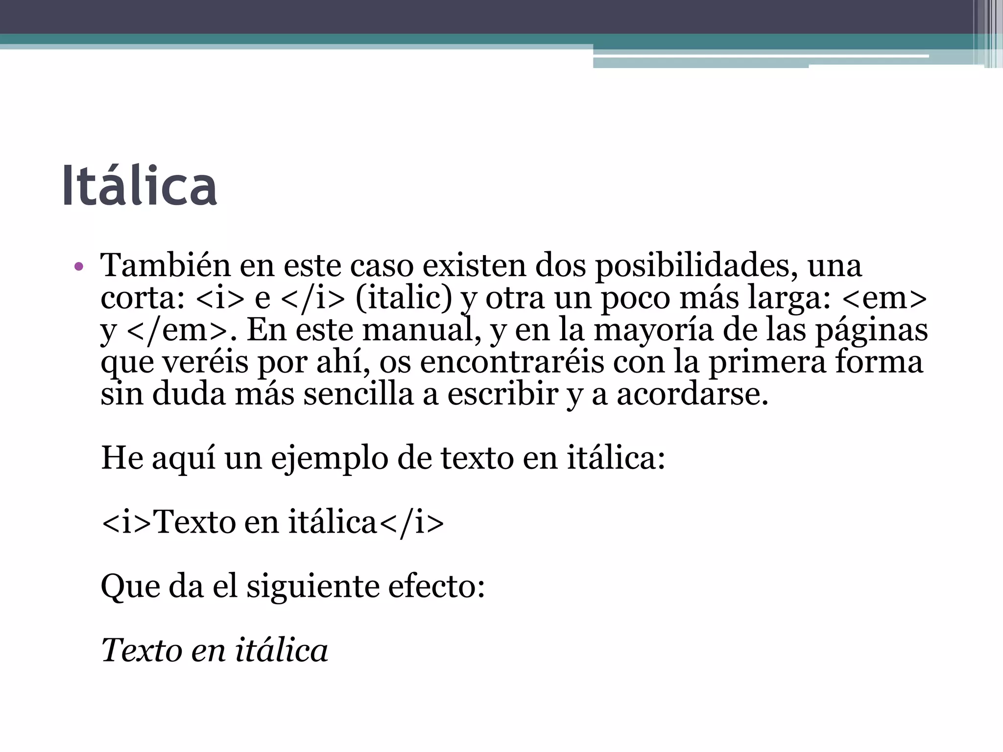 Itálica
• También en este caso existen dos posibilidades, una
  corta: <i> e </i> (italic) y otra un poco más larga: <em>
  y </em>. En este manual, y en la mayoría de las páginas
  que veréis por ahí, os encontraréis con la primera forma
  sin duda más sencilla a escribir y a acordarse.
 He aquí un ejemplo de texto en itálica:
 <i>Texto en itálica</i>
 Que da el siguiente efecto:
 Texto en itálica
 
