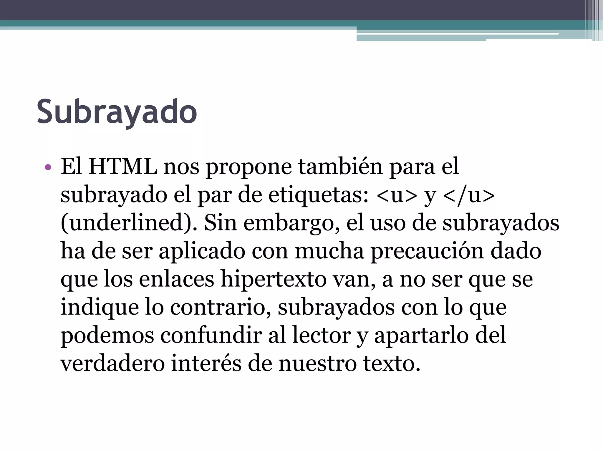 Subrayado
• El HTML nos propone también para el
  subrayado el par de etiquetas: <u> y </u>
  (underlined). Sin embargo, el uso de subrayados
  ha de ser aplicado con mucha precaución dado
  que los enlaces hipertexto van, a no ser que se
  indique lo contrario, subrayados con lo que
  podemos confundir al lector y apartarlo del
  verdadero interés de nuestro texto.
 