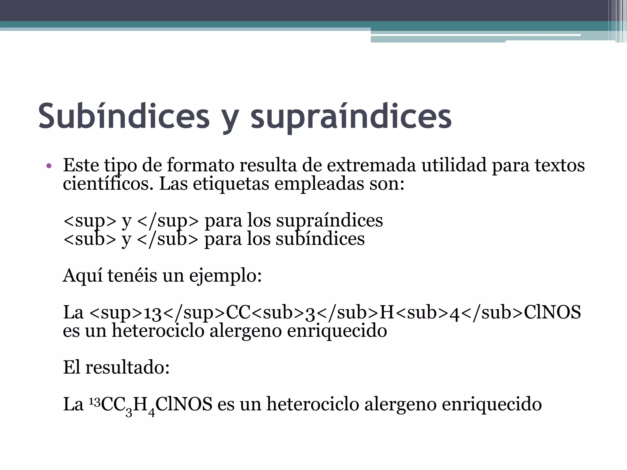 Subíndices y supraíndices
• Este tipo de formato resulta de extremada utilidad para textos
  científicos. Las etiquetas empleadas son:
  <sup> y </sup> para los supraíndices
  <sub> y </sub> para los subíndices
  Aquí tenéis un ejemplo:
  La <sup>13</sup>CC<sub>3</sub>H<sub>4</sub>ClNOS
  es un heterociclo alergeno enriquecido
  El resultado:
  La 13CC3H4ClNOS es un heterociclo alergeno enriquecido
 