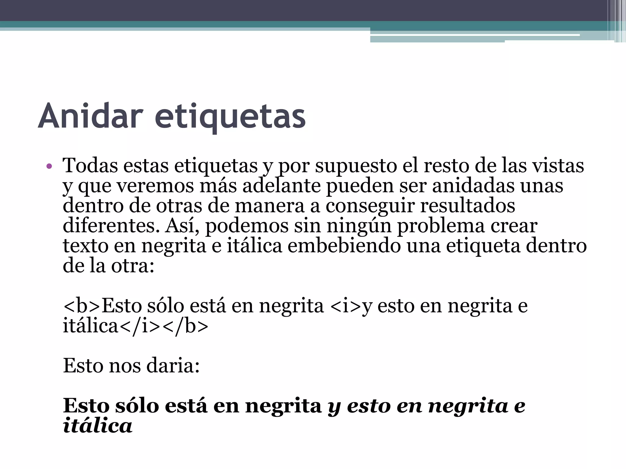 Anidar etiquetas
• Todas estas etiquetas y por supuesto el resto de las vistas
  y que veremos más adelante pueden ser anidadas unas
  dentro de otras de manera a conseguir resultados
  diferentes. Así, podemos sin ningún problema crear
  texto en negrita e itálica embebiendo una etiqueta dentro
  de la otra:
 <b>Esto sólo está en negrita <i>y esto en negrita e
 itálica</i></b>
 Esto nos daria:
 Esto sólo está en negrita y esto en negrita e
 itálica
 
