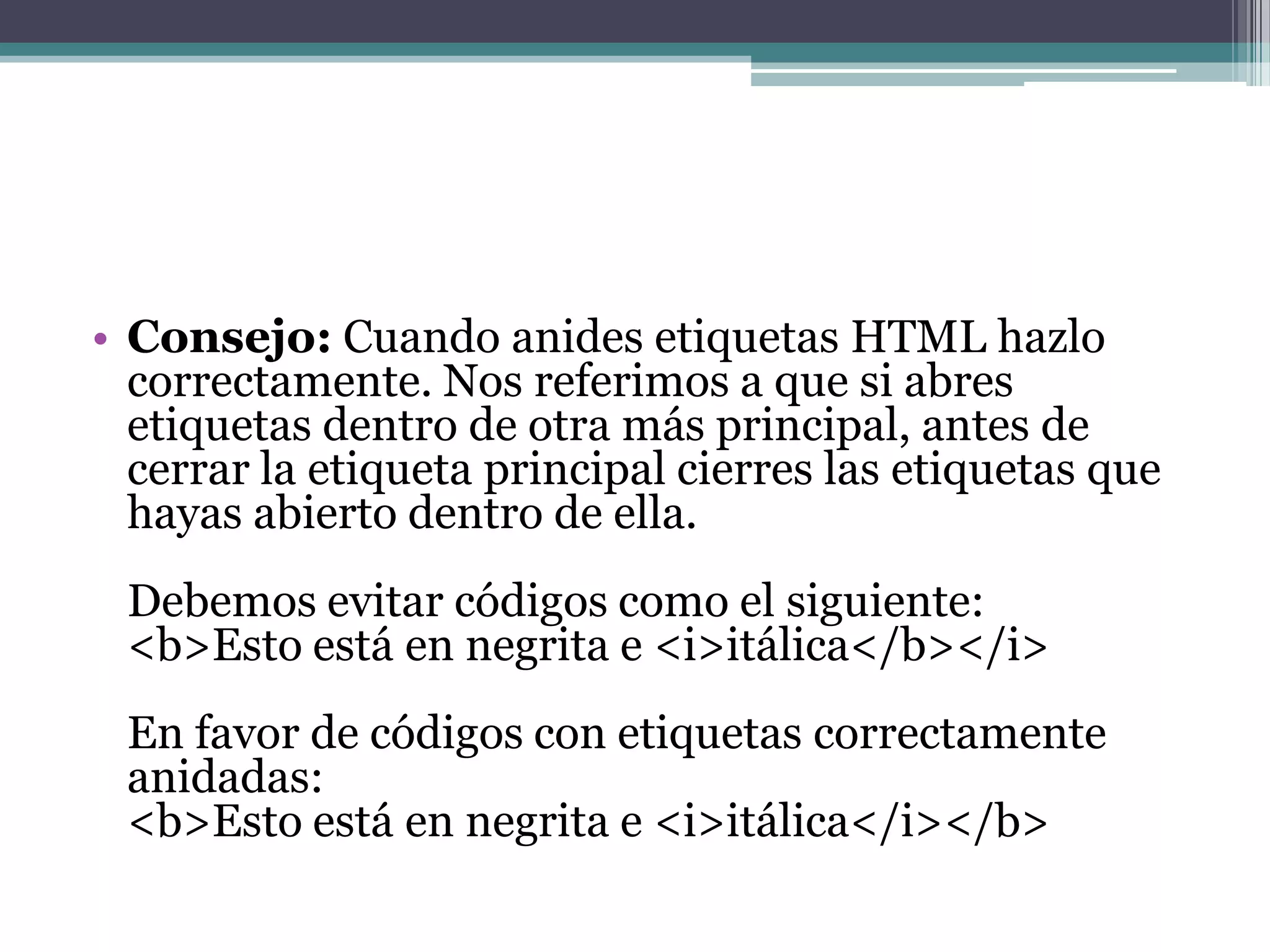• Consejo: Cuando anides etiquetas HTML hazlo
  correctamente. Nos referimos a que si abres
  etiquetas dentro de otra más principal, antes de
  cerrar la etiqueta principal cierres las etiquetas que
  hayas abierto dentro de ella.
 Debemos evitar códigos como el siguiente:
 <b>Esto está en negrita e <i>itálica</b></i>
 En favor de códigos con etiquetas correctamente
 anidadas:
 <b>Esto está en negrita e <i>itálica</i></b>
 