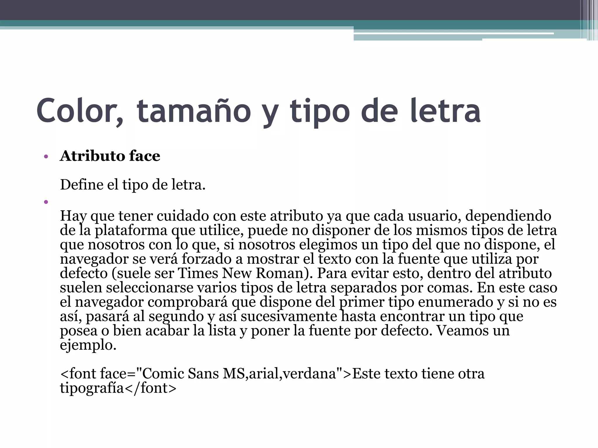 Color, tamaño y tipo de letra
• Atributo face
    Define el tipo de letra.
•
    Hay que tener cuidado con este atributo ya que cada usuario, dependiendo
    de la plataforma que utilice, puede no disponer de los mismos tipos de letra
    que nosotros con lo que, si nosotros elegimos un tipo del que no dispone, el
    navegador se verá forzado a mostrar el texto con la fuente que utiliza por
    defecto (suele ser Times New Roman). Para evitar esto, dentro del atributo
    suelen seleccionarse varios tipos de letra separados por comas. En este caso
    el navegador comprobará que dispone del primer tipo enumerado y si no es
    así, pasará al segundo y así sucesivamente hasta encontrar un tipo que
    posea o bien acabar la lista y poner la fuente por defecto. Veamos un
    ejemplo.
    <font face="Comic Sans MS,arial,verdana">Este texto tiene otra
    tipografía</font>
 