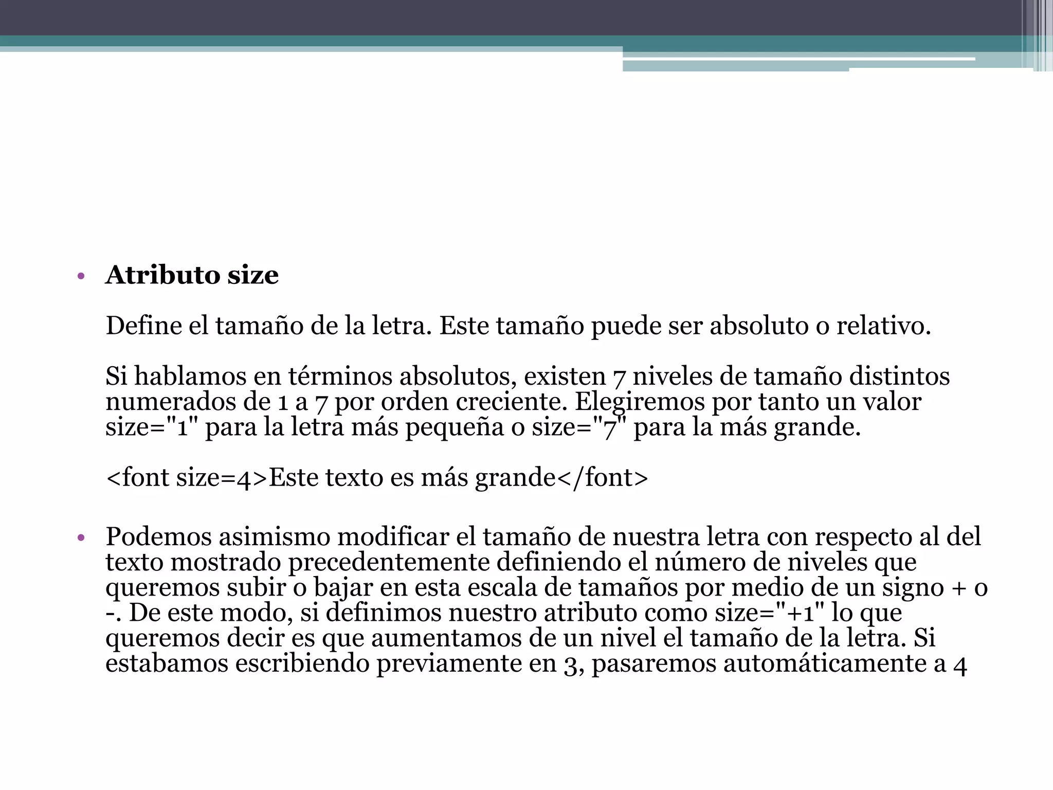 • Atributo size
  Define el tamaño de la letra. Este tamaño puede ser absoluto o relativo.
  Si hablamos en términos absolutos, existen 7 niveles de tamaño distintos
  numerados de 1 a 7 por orden creciente. Elegiremos por tanto un valor
  size="1" para la letra más pequeña o size="7" para la más grande.
  <font size=4>Este texto es más grande</font>

• Podemos asimismo modificar el tamaño de nuestra letra con respecto al del
  texto mostrado precedentemente definiendo el número de niveles que
  queremos subir o bajar en esta escala de tamaños por medio de un signo + o
  -. De este modo, si definimos nuestro atributo como size="+1" lo que
  queremos decir es que aumentamos de un nivel el tamaño de la letra. Si
  estabamos escribiendo previamente en 3, pasaremos automáticamente a 4
 