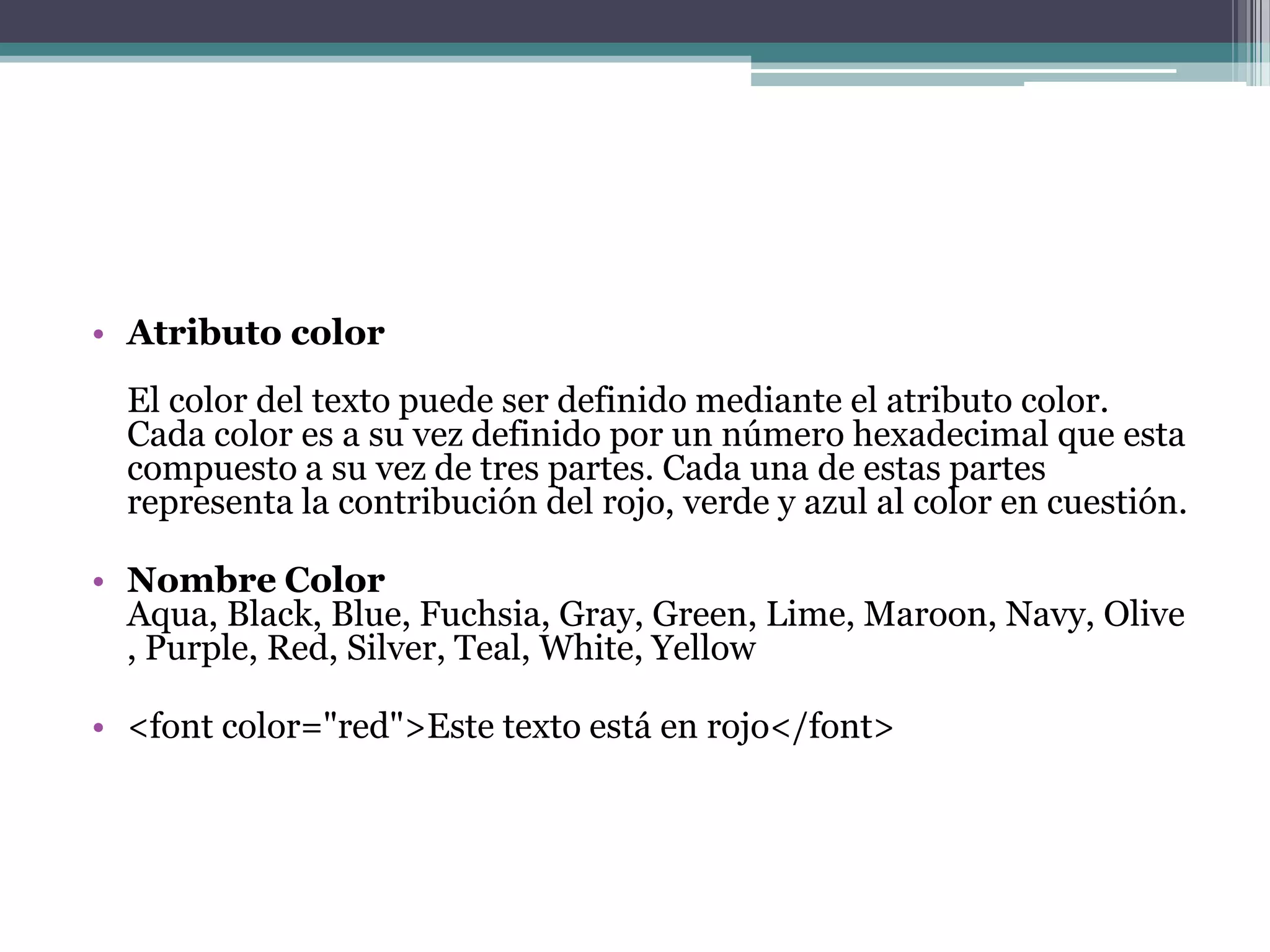 • Atributo color
  El color del texto puede ser definido mediante el atributo color.
  Cada color es a su vez definido por un número hexadecimal que esta
  compuesto a su vez de tres partes. Cada una de estas partes
  representa la contribución del rojo, verde y azul al color en cuestión.

• Nombre Color
  Aqua, Black, Blue, Fuchsia, Gray, Green, Lime, Maroon, Navy, Olive
  , Purple, Red, Silver, Teal, White, Yellow

• <font color="red">Este texto está en rojo</font>
 