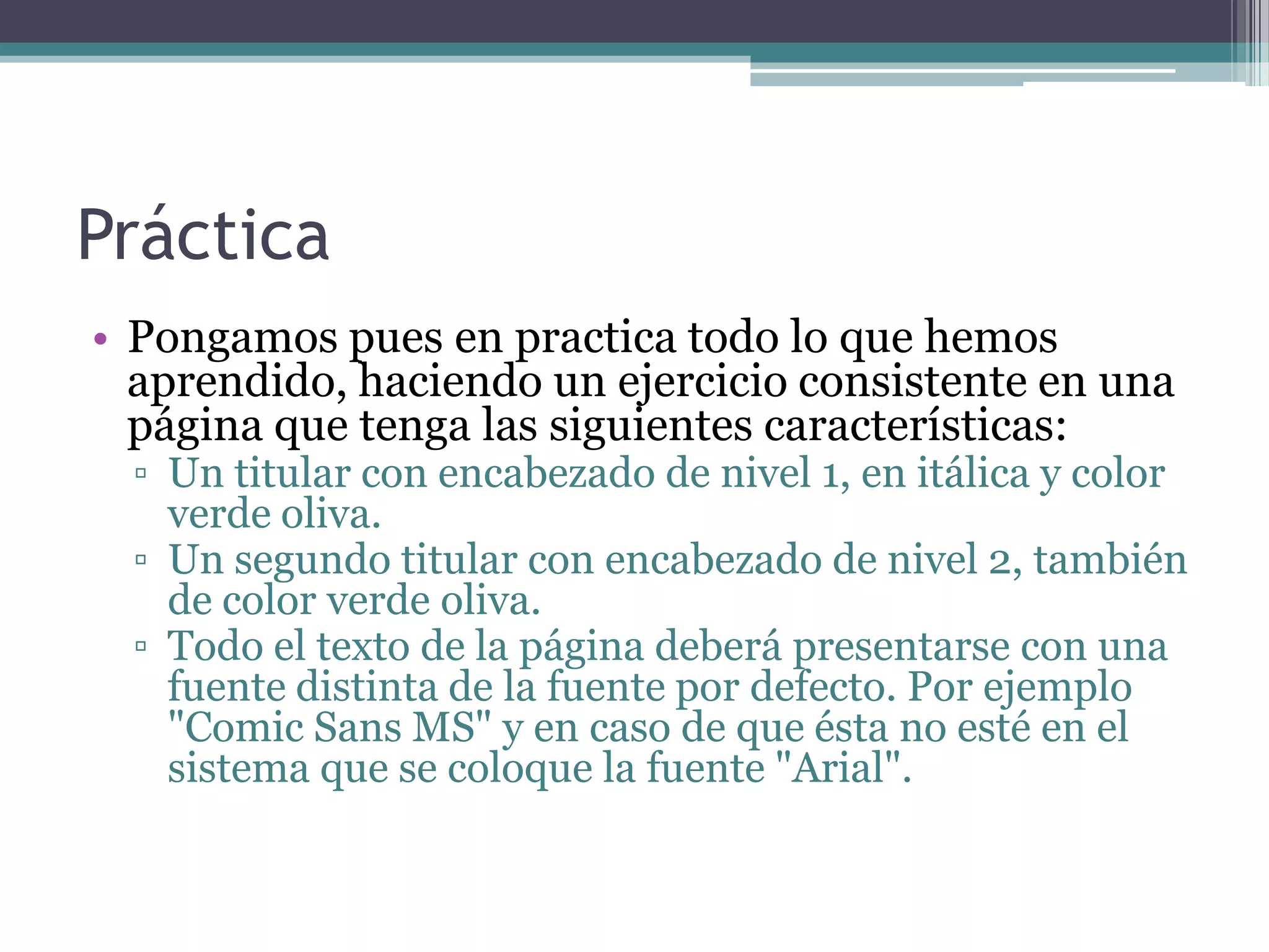 Práctica
• Pongamos pues en practica todo lo que hemos
  aprendido, haciendo un ejercicio consistente en una
  página que tenga las siguientes características:
  ▫ Un titular con encabezado de nivel 1, en itálica y color
    verde oliva.
  ▫ Un segundo titular con encabezado de nivel 2, también
    de color verde oliva.
  ▫ Todo el texto de la página deberá presentarse con una
    fuente distinta de la fuente por defecto. Por ejemplo
    "Comic Sans MS" y en caso de que ésta no esté en el
    sistema que se coloque la fuente "Arial".
 