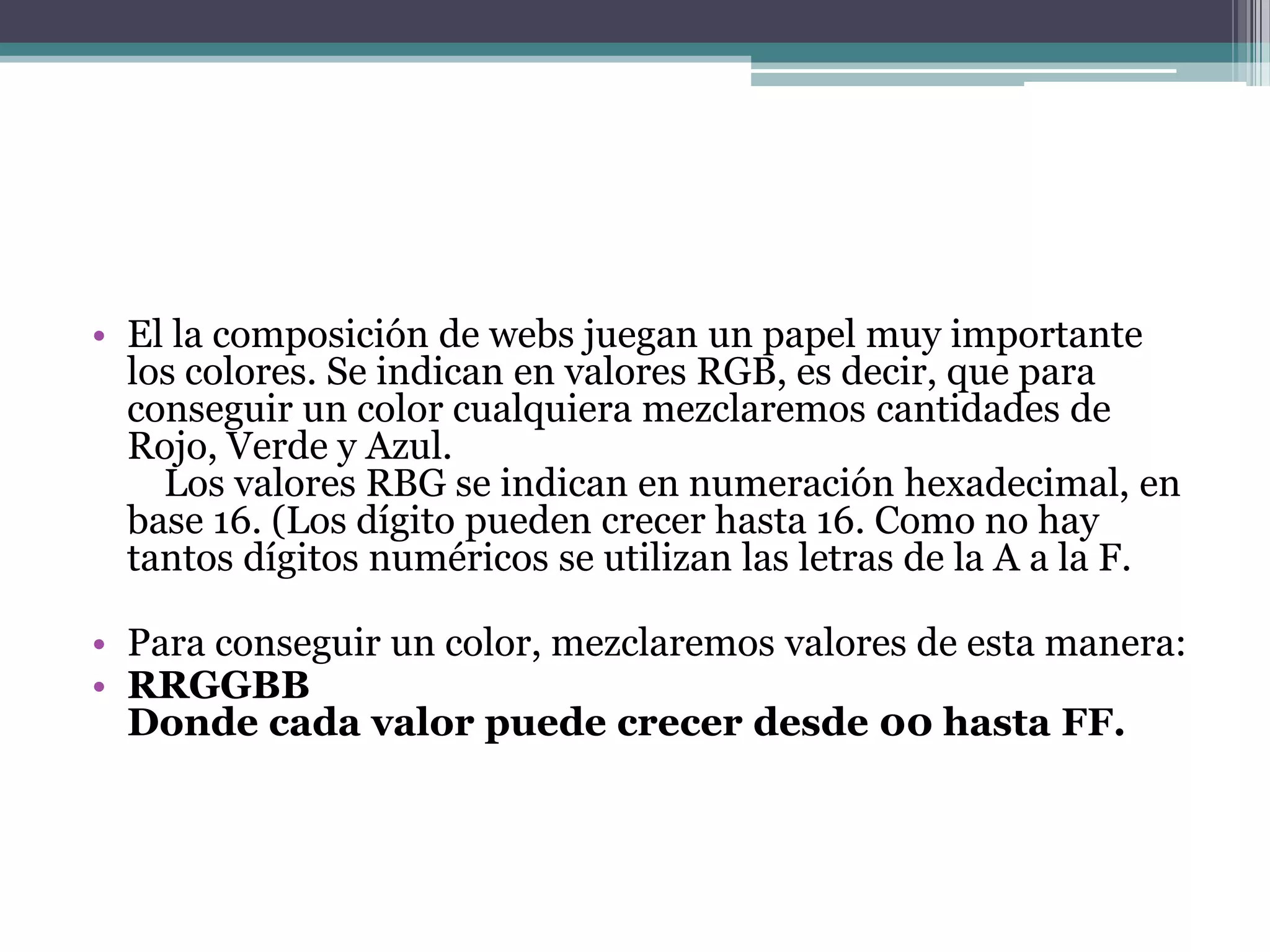 • El la composición de webs juegan un papel muy importante
  los colores. Se indican en valores RGB, es decir, que para
  conseguir un color cualquiera mezclaremos cantidades de
  Rojo, Verde y Azul.
    Los valores RBG se indican en numeración hexadecimal, en
  base 16. (Los dígito pueden crecer hasta 16. Como no hay
  tantos dígitos numéricos se utilizan las letras de la A a la F.

• Para conseguir un color, mezclaremos valores de esta manera:
• RRGGBB
  Donde cada valor puede crecer desde 00 hasta FF.
 