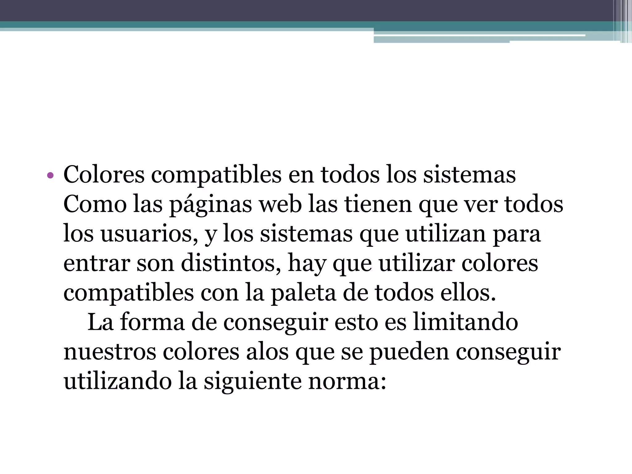 • Colores compatibles en todos los sistemas
  Como las páginas web las tienen que ver todos
  los usuarios, y los sistemas que utilizan para
  entrar son distintos, hay que utilizar colores
  compatibles con la paleta de todos ellos.
    La forma de conseguir esto es limitando
  nuestros colores alos que se pueden conseguir
  utilizando la siguiente norma:
 