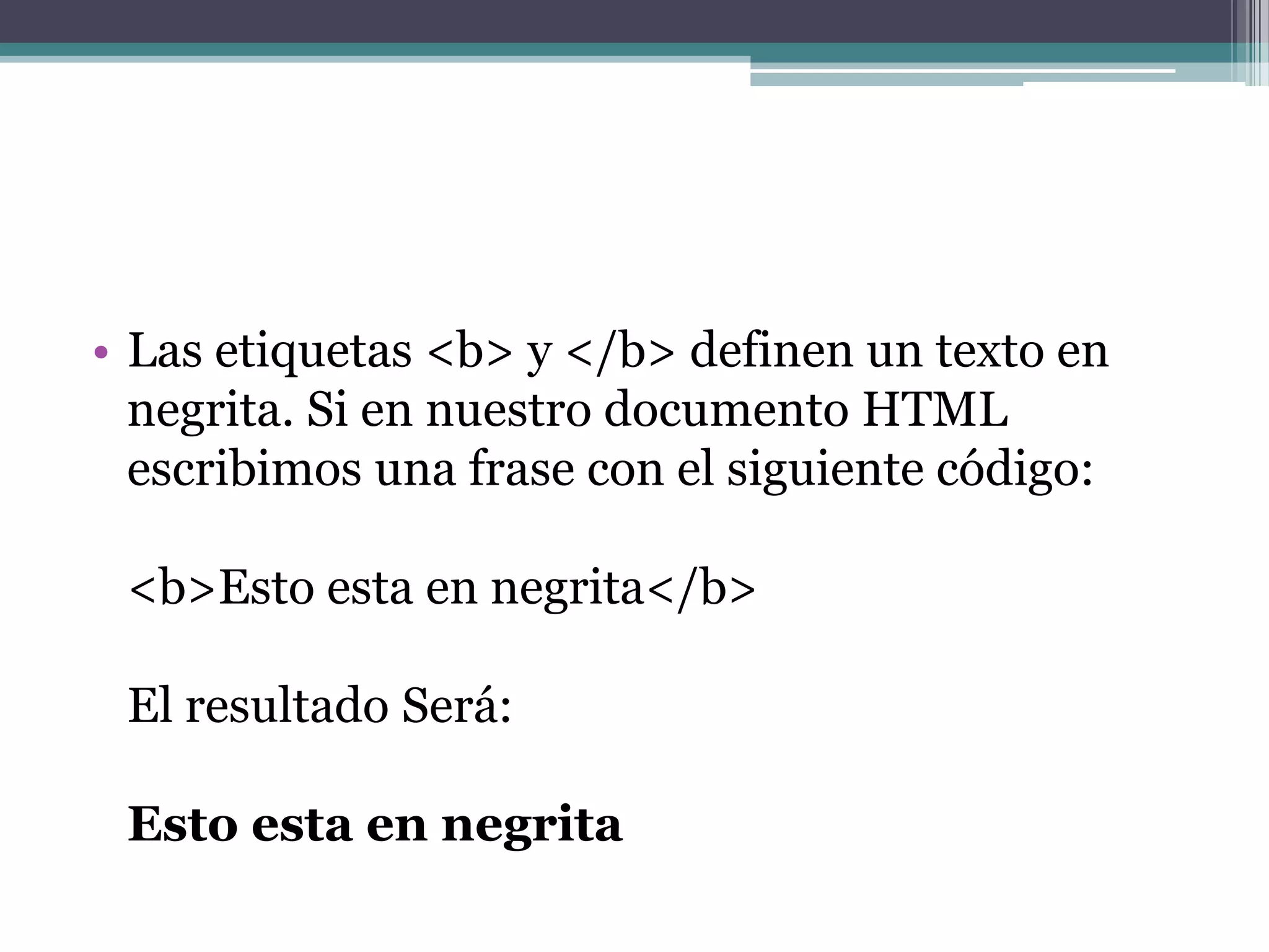 • Las etiquetas <b> y </b> definen un texto en
  negrita. Si en nuestro documento HTML
  escribimos una frase con el siguiente código:

 <b>Esto esta en negrita</b>

 El resultado Será:

 Esto esta en negrita
 