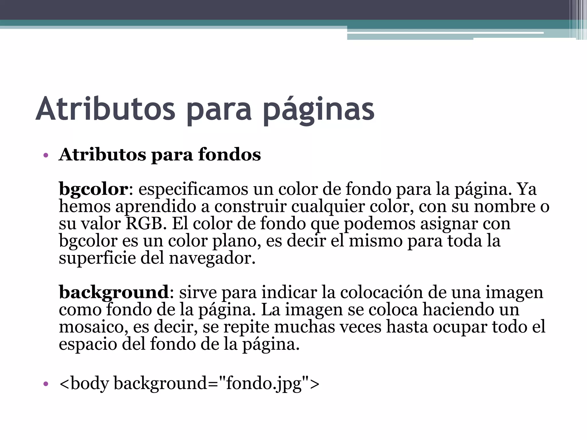 Atributos para páginas
• Atributos para fondos
 bgcolor: especificamos un color de fondo para la página. Ya
 hemos aprendido a construir cualquier color, con su nombre o
 su valor RGB. El color de fondo que podemos asignar con
 bgcolor es un color plano, es decir el mismo para toda la
 superficie del navegador.
 background: sirve para indicar la colocación de una imagen
 como fondo de la página. La imagen se coloca haciendo un
 mosaico, es decir, se repite muchas veces hasta ocupar todo el
 espacio del fondo de la página.

• <body background="fondo.jpg">
 
