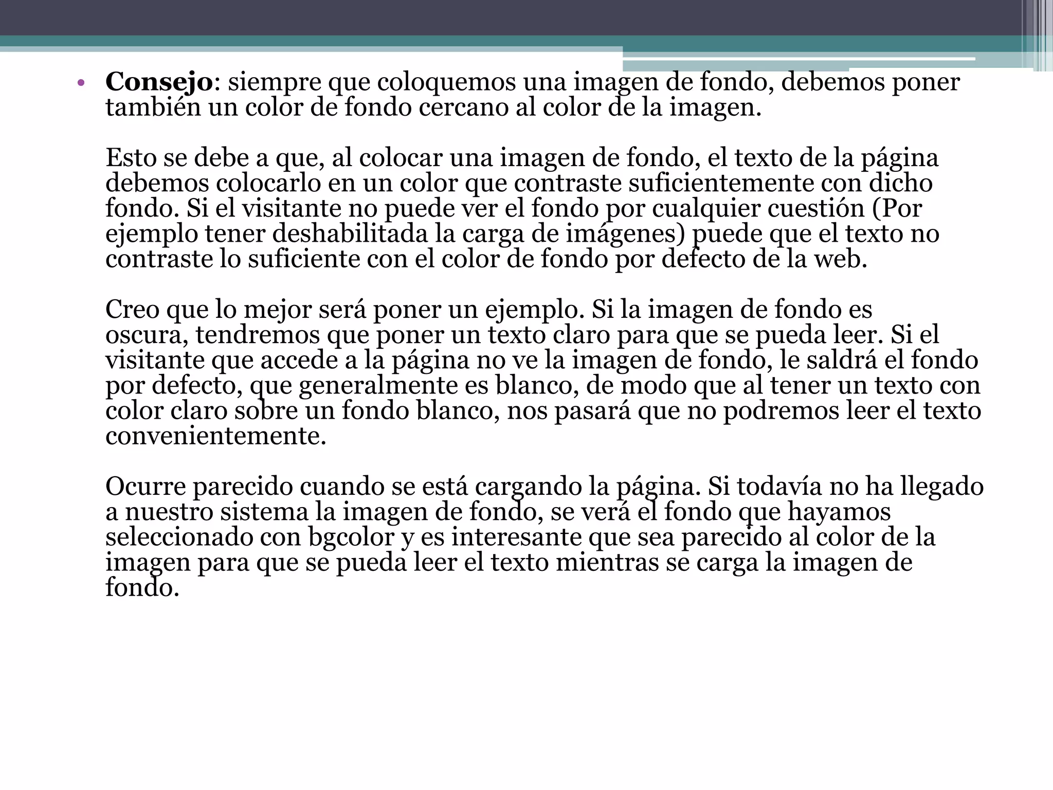 • Consejo: siempre que coloquemos una imagen de fondo, debemos poner
  también un color de fondo cercano al color de la imagen.
  Esto se debe a que, al colocar una imagen de fondo, el texto de la página
  debemos colocarlo en un color que contraste suficientemente con dicho
  fondo. Si el visitante no puede ver el fondo por cualquier cuestión (Por
  ejemplo tener deshabilitada la carga de imágenes) puede que el texto no
  contraste lo suficiente con el color de fondo por defecto de la web.
  Creo que lo mejor será poner un ejemplo. Si la imagen de fondo es
  oscura, tendremos que poner un texto claro para que se pueda leer. Si el
  visitante que accede a la página no ve la imagen de fondo, le saldrá el fondo
  por defecto, que generalmente es blanco, de modo que al tener un texto con
  color claro sobre un fondo blanco, nos pasará que no podremos leer el texto
  convenientemente.
  Ocurre parecido cuando se está cargando la página. Si todavía no ha llegado
  a nuestro sistema la imagen de fondo, se verá el fondo que hayamos
  seleccionado con bgcolor y es interesante que sea parecido al color de la
  imagen para que se pueda leer el texto mientras se carga la imagen de
  fondo.
 