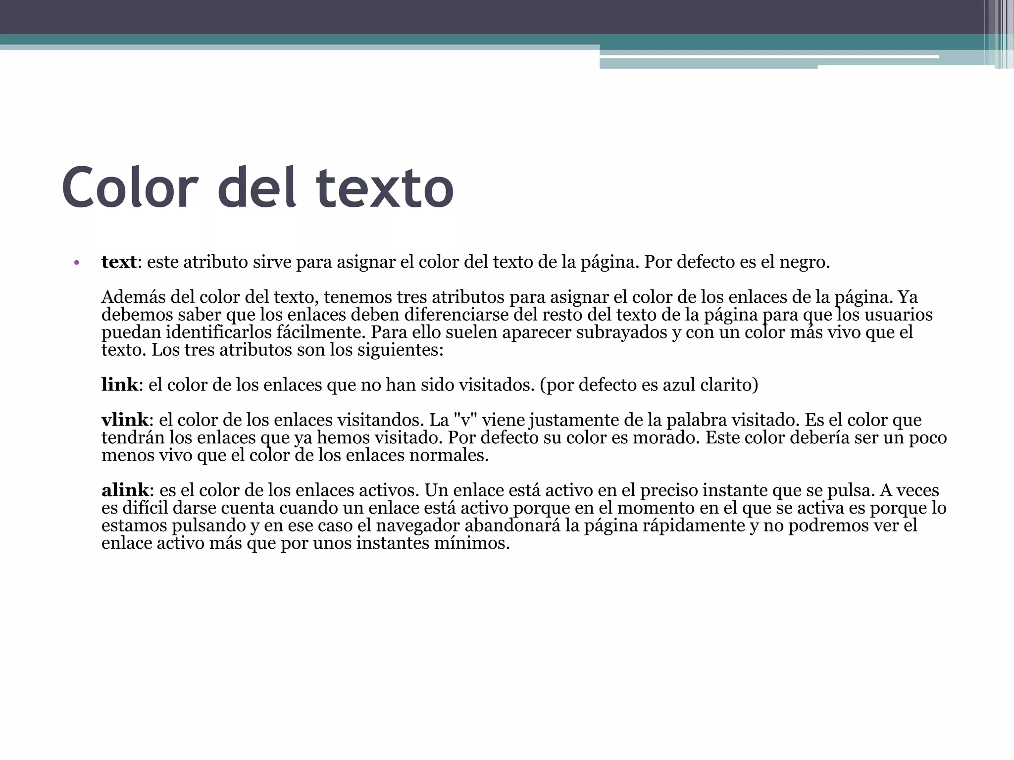 Color del texto
•   text: este atributo sirve para asignar el color del texto de la página. Por defecto es el negro.
    Además del color del texto, tenemos tres atributos para asignar el color de los enlaces de la página. Ya
    debemos saber que los enlaces deben diferenciarse del resto del texto de la página para que los usuarios
    puedan identificarlos fácilmente. Para ello suelen aparecer subrayados y con un color más vivo que el
    texto. Los tres atributos son los siguientes:
    link: el color de los enlaces que no han sido visitados. (por defecto es azul clarito)
    vlink: el color de los enlaces visitandos. La "v" viene justamente de la palabra visitado. Es el color que
    tendrán los enlaces que ya hemos visitado. Por defecto su color es morado. Este color debería ser un poco
    menos vivo que el color de los enlaces normales.
    alink: es el color de los enlaces activos. Un enlace está activo en el preciso instante que se pulsa. A veces
    es difícil darse cuenta cuando un enlace está activo porque en el momento en el que se activa es porque lo
    estamos pulsando y en ese caso el navegador abandonará la página rápidamente y no podremos ver el
    enlace activo más que por unos instantes mínimos.
 