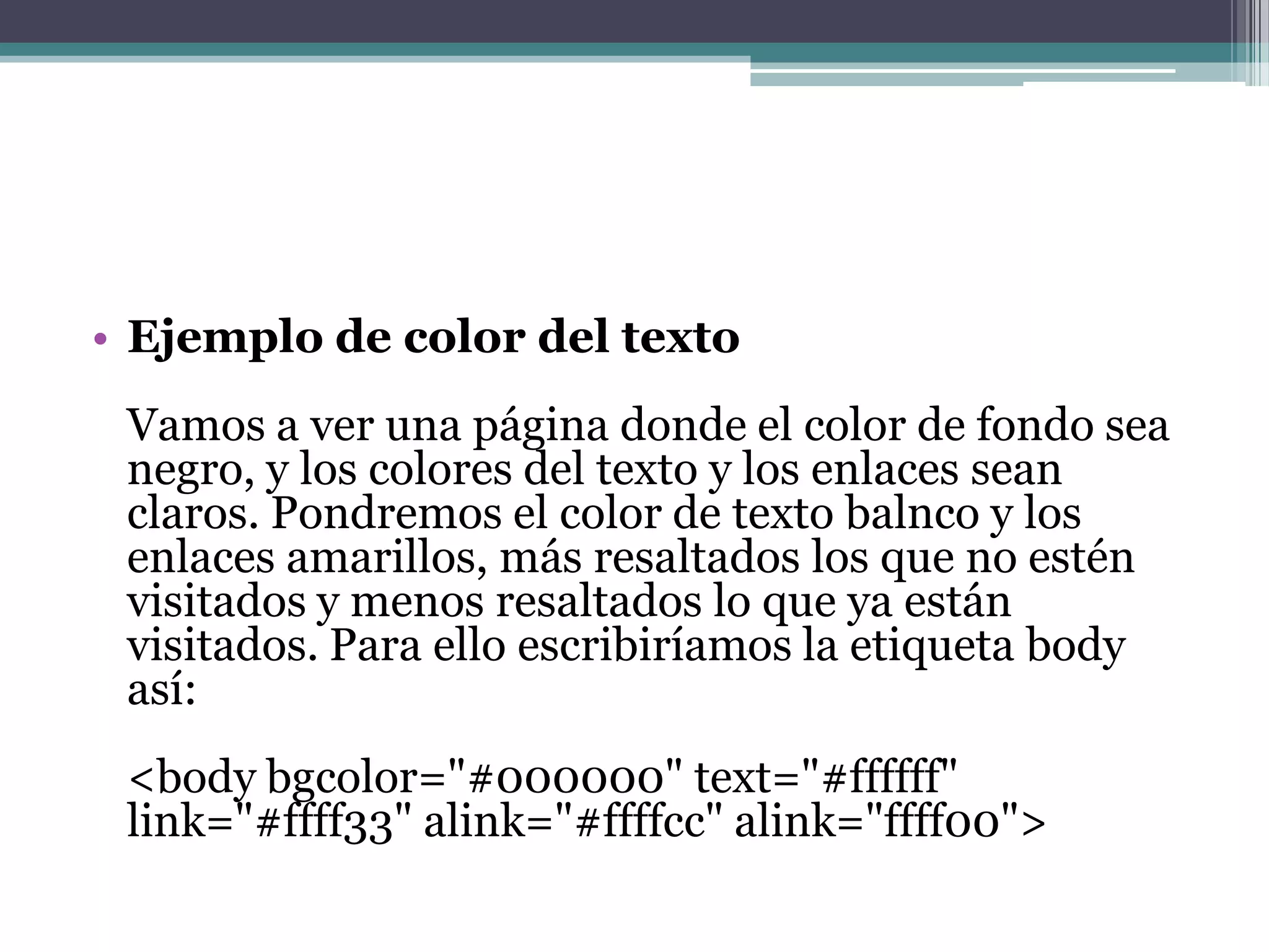 • Ejemplo de color del texto
 Vamos a ver una página donde el color de fondo sea
 negro, y los colores del texto y los enlaces sean
 claros. Pondremos el color de texto balnco y los
 enlaces amarillos, más resaltados los que no estén
 visitados y menos resaltados lo que ya están
 visitados. Para ello escribiríamos la etiqueta body
 así:
 <body bgcolor="#000000" text="#ffffff"
 link="#ffff33" alink="#ffffcc" alink="ffff00">
 