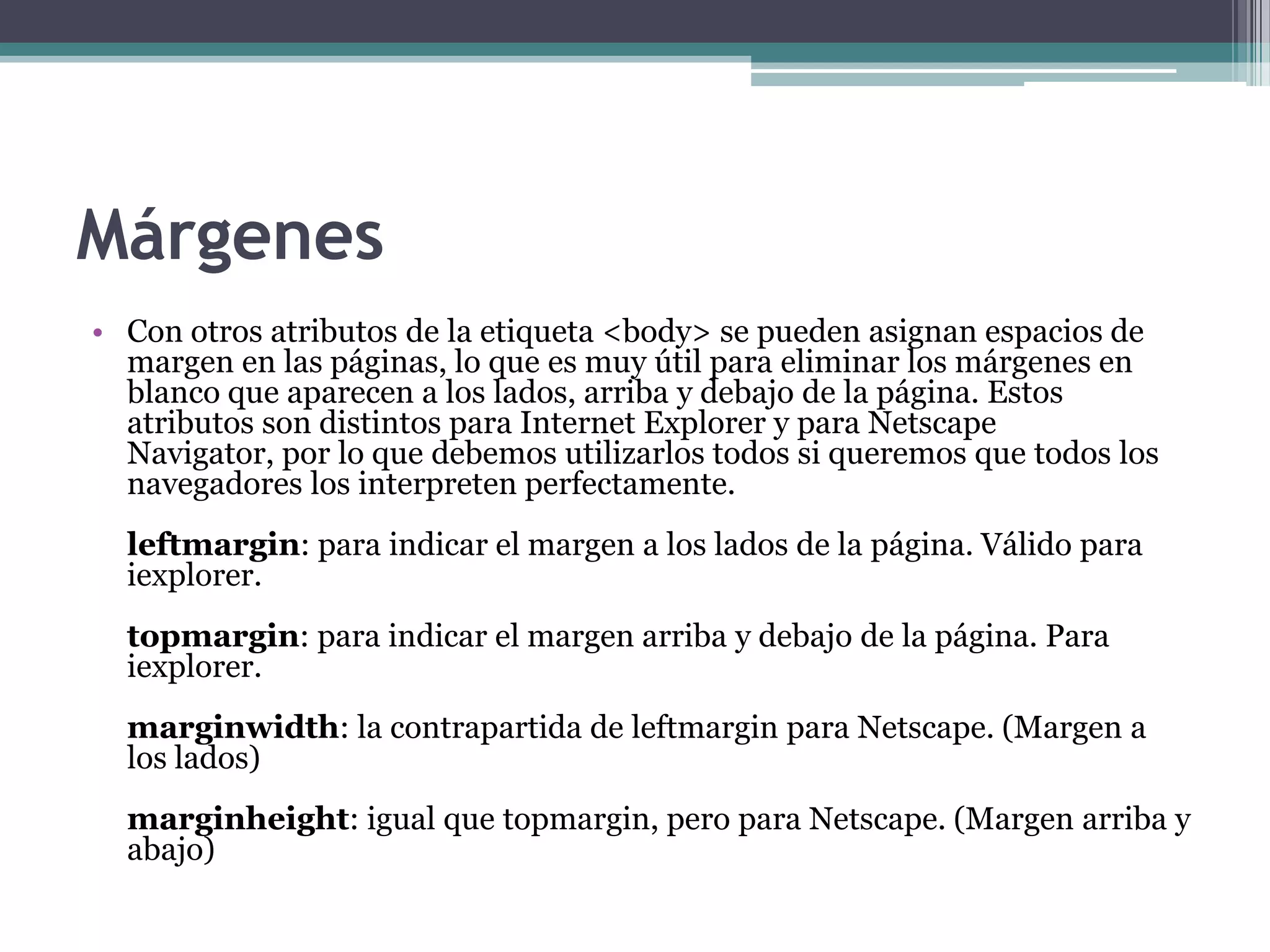 Márgenes
• Con otros atributos de la etiqueta <body> se pueden asignan espacios de
  margen en las páginas, lo que es muy útil para eliminar los márgenes en
  blanco que aparecen a los lados, arriba y debajo de la página. Estos
  atributos son distintos para Internet Explorer y para Netscape
  Navigator, por lo que debemos utilizarlos todos si queremos que todos los
  navegadores los interpreten perfectamente.
  leftmargin: para indicar el margen a los lados de la página. Válido para
  iexplorer.
  topmargin: para indicar el margen arriba y debajo de la página. Para
  iexplorer.
  marginwidth: la contrapartida de leftmargin para Netscape. (Margen a
  los lados)
  marginheight: igual que topmargin, pero para Netscape. (Margen arriba y
  abajo)
 