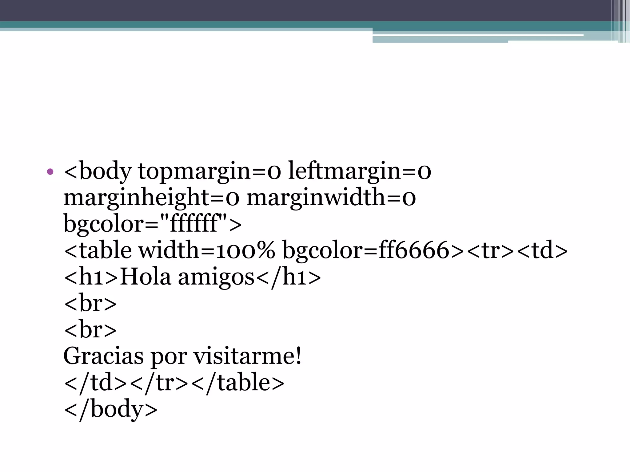 • <body topmargin=0 leftmargin=0
  marginheight=0 marginwidth=0
  bgcolor="ffffff">
  <table width=100% bgcolor=ff6666><tr><td>
  <h1>Hola amigos</h1>
  <br>
  <br>
  Gracias por visitarme!
  </td></tr></table>
  </body>
 