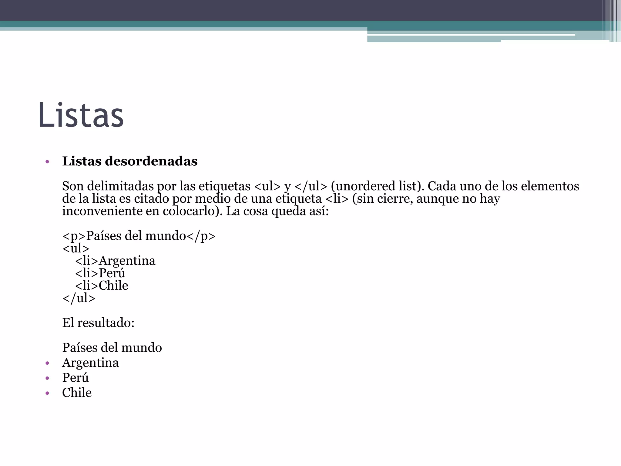Listas
• Listas desordenadas
  Son delimitadas por las etiquetas <ul> y </ul> (unordered list). Cada uno de los elementos
  de la lista es citado por medio de una etiqueta <li> (sin cierre, aunque no hay
  inconveniente en colocarlo). La cosa queda así:
  <p>Países del mundo</p>
  <ul>
    <li>Argentina
    <li>Perú
    <li>Chile
  </ul>
  El resultado:
  Países del mundo
• Argentina
• Perú
• Chile
 