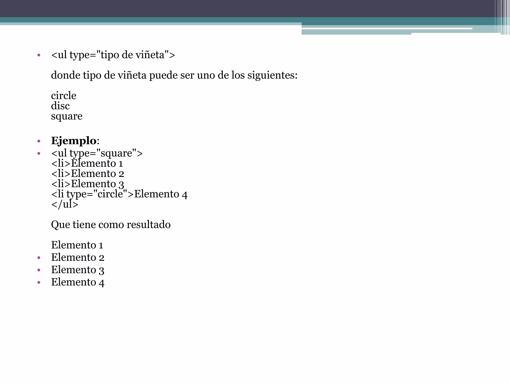 • <ul type="tipo de viñeta">
  donde tipo de viñeta puede ser uno de los siguientes:
  circle
  disc
  square

• Ejemplo:
• <ul type="square">
  <li>Elemento 1
  <li>Elemento 2
  <li>Elemento 3
  <li type="circle">Elemento 4
  </ul>
  Que tiene como resultado
  Elemento 1
• Elemento 2
• Elemento 3
• Elemento 4
 