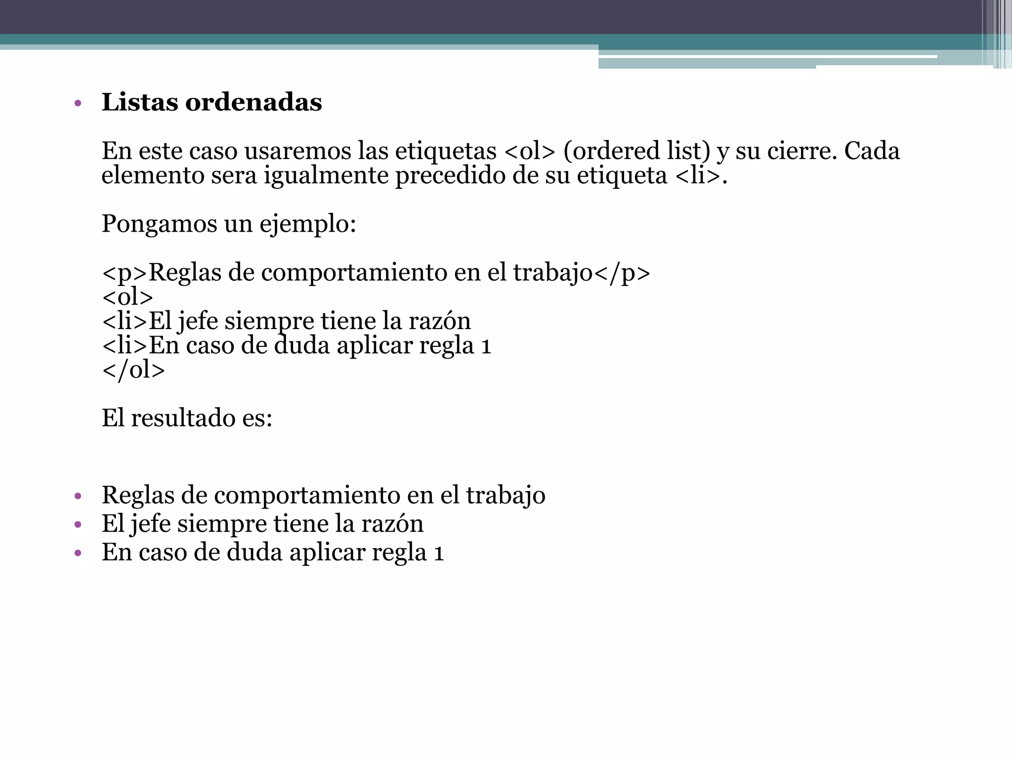 • Listas ordenadas
  En este caso usaremos las etiquetas <ol> (ordered list) y su cierre. Cada
  elemento sera igualmente precedido de su etiqueta <li>.
  Pongamos un ejemplo:
  <p>Reglas de comportamiento en el trabajo</p>
  <ol>
  <li>El jefe siempre tiene la razón
  <li>En caso de duda aplicar regla 1
  </ol>
  El resultado es:


• Reglas de comportamiento en el trabajo
• El jefe siempre tiene la razón
• En caso de duda aplicar regla 1
 