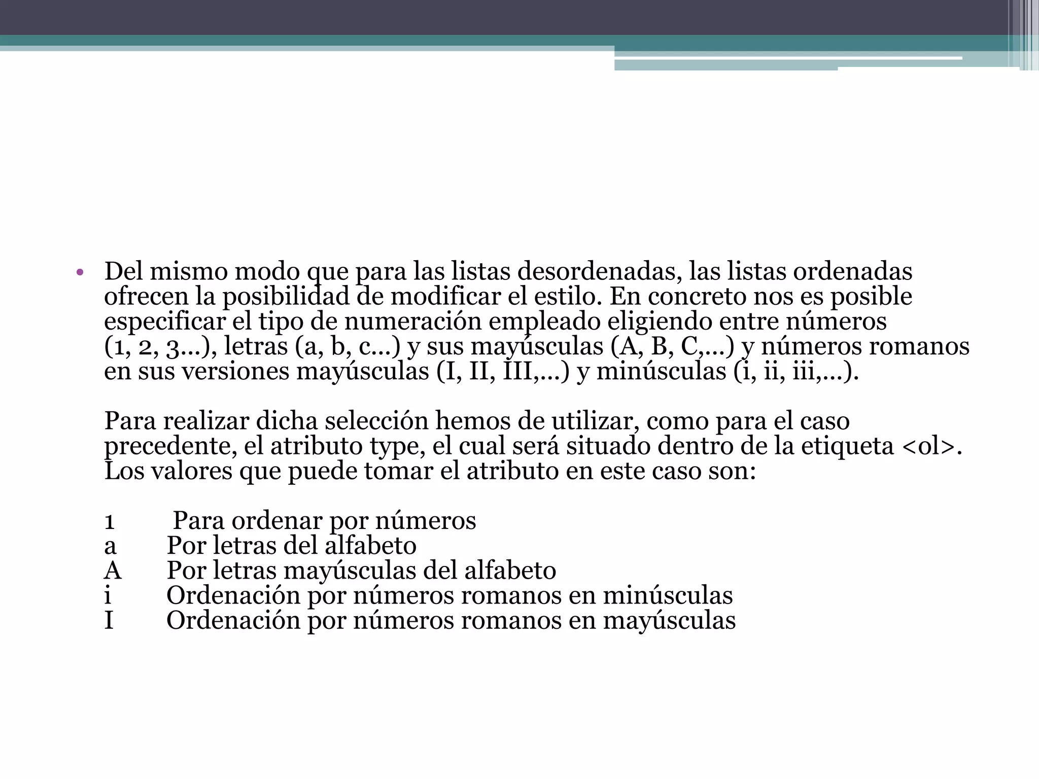 • Del mismo modo que para las listas desordenadas, las listas ordenadas
  ofrecen la posibilidad de modificar el estilo. En concreto nos es posible
  especificar el tipo de numeración empleado eligiendo entre números
  (1, 2, 3...), letras (a, b, c...) y sus mayúsculas (A, B, C,...) y números romanos
  en sus versiones mayúsculas (I, II, III,...) y minúsculas (i, ii, iii,...).
  Para realizar dicha selección hemos de utilizar, como para el caso
  precedente, el atributo type, el cual será situado dentro de la etiqueta <ol>.
  Los valores que puede tomar el atributo en este caso son:
  1     Para ordenar por números
  a     Por letras del alfabeto
  A     Por letras mayúsculas del alfabeto
  i     Ordenación por números romanos en minúsculas
  I     Ordenación por números romanos en mayúsculas
 
