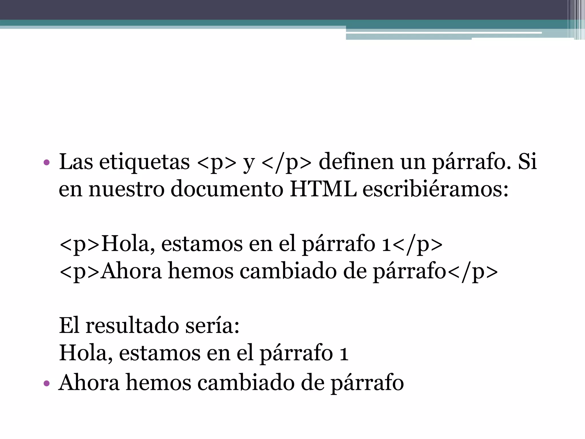 • Las etiquetas <p> y </p> definen un párrafo. Si
  en nuestro documento HTML escribiéramos:

 <p>Hola, estamos en el párrafo 1</p>
 <p>Ahora hemos cambiado de párrafo</p>

  El resultado sería:
  Hola, estamos en el párrafo 1
• Ahora hemos cambiado de párrafo
 