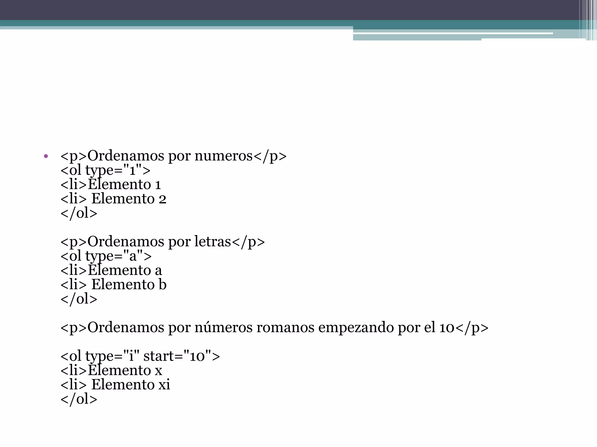 • <p>Ordenamos por numeros</p>
  <ol type="1">
  <li>Elemento 1
  <li> Elemento 2
  </ol>
  <p>Ordenamos por letras</p>
  <ol type="a">
  <li>Elemento a
  <li> Elemento b
  </ol>
  <p>Ordenamos por números romanos empezando por el 10</p>
  <ol type="i" start="10">
  <li>Elemento x
  <li> Elemento xi
  </ol>
 