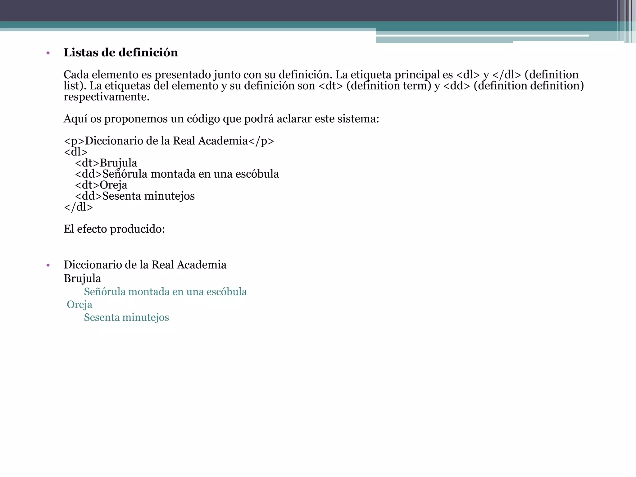•   Listas de definición
    Cada elemento es presentado junto con su definición. La etiqueta principal es <dl> y </dl> (definition
    list). La etiquetas del elemento y su definición son <dt> (definition term) y <dd> (definition definition)
    respectivamente.
    Aquí os proponemos un código que podrá aclarar este sistema:
    <p>Diccionario de la Real Academia</p>
    <dl>
      <dt>Brujula
      <dd>Señórula montada en una escóbula
      <dt>Oreja
      <dd>Sesenta minutejos
    </dl>
    El efecto producido:


•   Diccionario de la Real Academia
    Brujula
       Señórula montada en una escóbula
    Oreja
       Sesenta minutejos
 