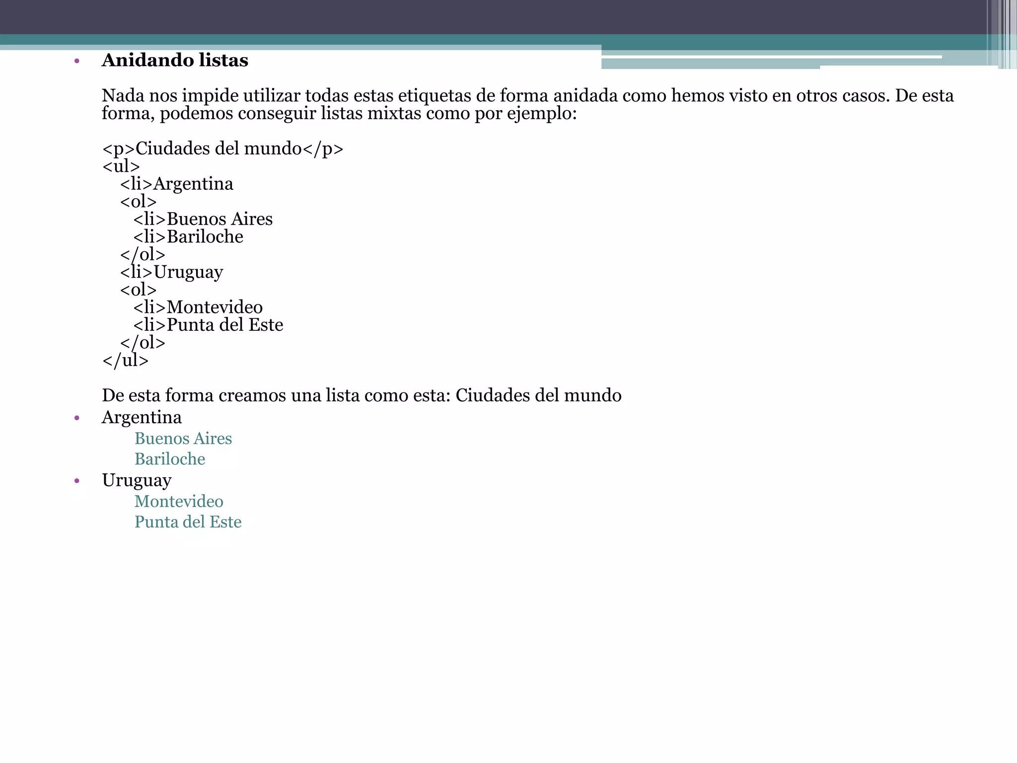 •   Anidando listas
    Nada nos impide utilizar todas estas etiquetas de forma anidada como hemos visto en otros casos. De esta
    forma, podemos conseguir listas mixtas como por ejemplo:
    <p>Ciudades del mundo</p>
    <ul>
      <li>Argentina
      <ol>
       <li>Buenos Aires
       <li>Bariloche
      </ol>
      <li>Uruguay
      <ol>
       <li>Montevideo
       <li>Punta del Este
      </ol>
    </ul>
    De esta forma creamos una lista como esta: Ciudades del mundo
•   Argentina
       Buenos Aires
       Bariloche
•   Uruguay
       Montevideo
       Punta del Este
 