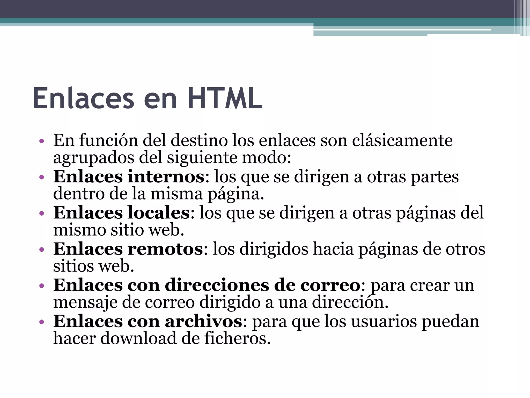 Enlaces en HTML
• En función del destino los enlaces son clásicamente
  agrupados del siguiente modo:
• Enlaces internos: los que se dirigen a otras partes
  dentro de la misma página.
• Enlaces locales: los que se dirigen a otras páginas del
  mismo sitio web.
• Enlaces remotos: los dirigidos hacia páginas de otros
  sitios web.
• Enlaces con direcciones de correo: para crear un
  mensaje de correo dirigido a una dirección.
• Enlaces con archivos: para que los usuarios puedan
  hacer download de ficheros.
 