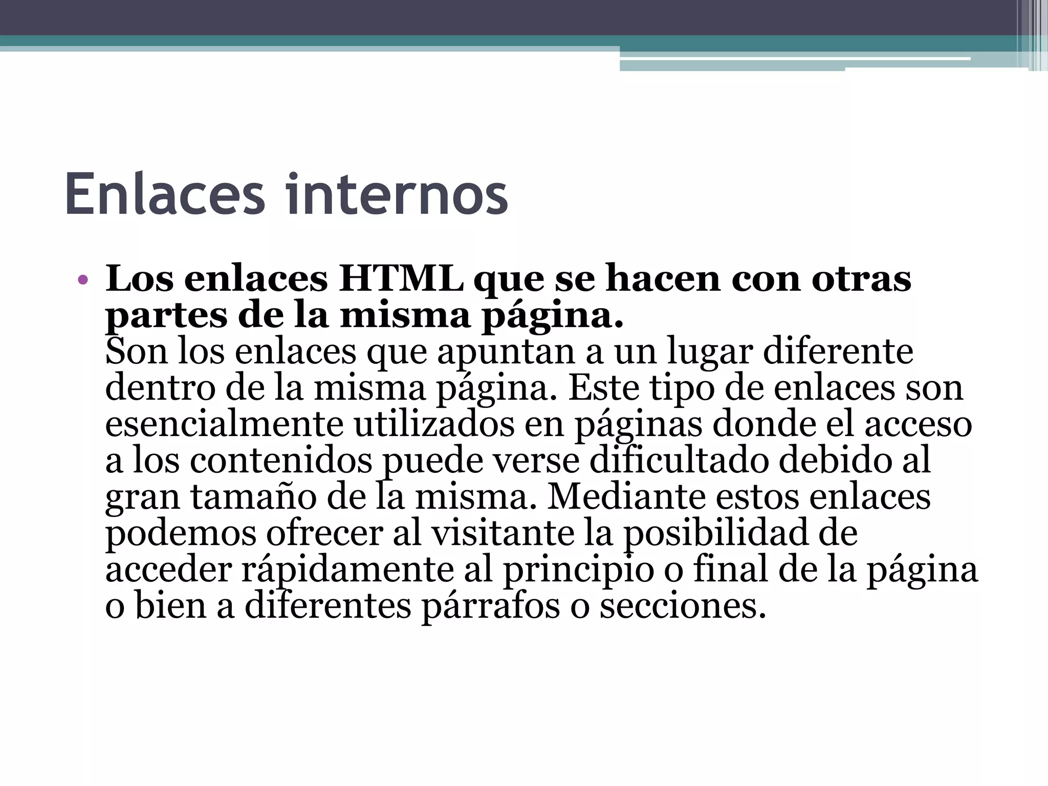 Enlaces internos
• Los enlaces HTML que se hacen con otras
  partes de la misma página.
  Son los enlaces que apuntan a un lugar diferente
  dentro de la misma página. Este tipo de enlaces son
  esencialmente utilizados en páginas donde el acceso
  a los contenidos puede verse dificultado debido al
  gran tamaño de la misma. Mediante estos enlaces
  podemos ofrecer al visitante la posibilidad de
  acceder rápidamente al principio o final de la página
  o bien a diferentes párrafos o secciones.
 