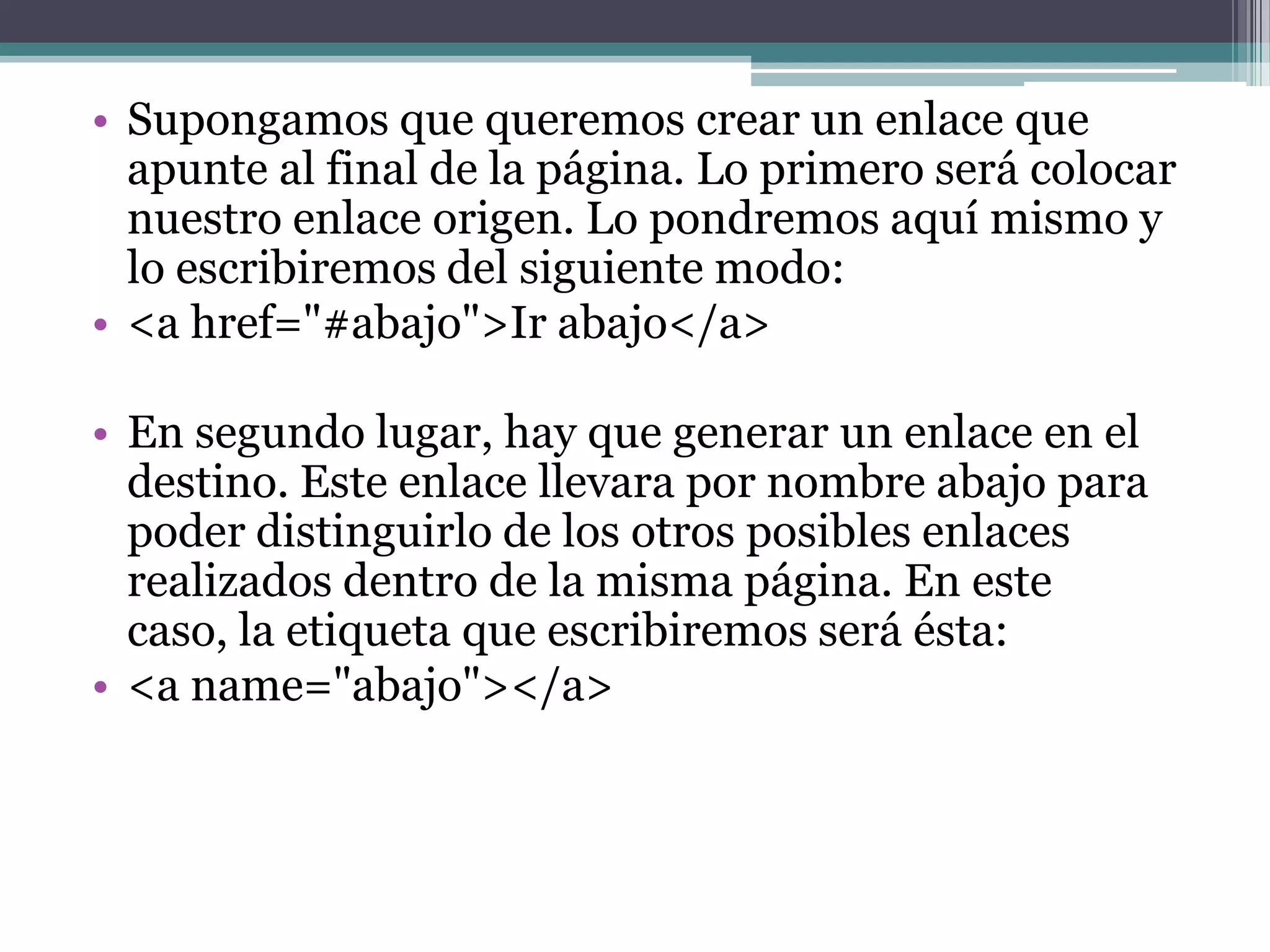 • Supongamos que queremos crear un enlace que
  apunte al final de la página. Lo primero será colocar
  nuestro enlace origen. Lo pondremos aquí mismo y
  lo escribiremos del siguiente modo:
• <a href="#abajo">Ir abajo</a>

• En segundo lugar, hay que generar un enlace en el
  destino. Este enlace llevara por nombre abajo para
  poder distinguirlo de los otros posibles enlaces
  realizados dentro de la misma página. En este
  caso, la etiqueta que escribiremos será ésta:
• <a name="abajo"></a>
 