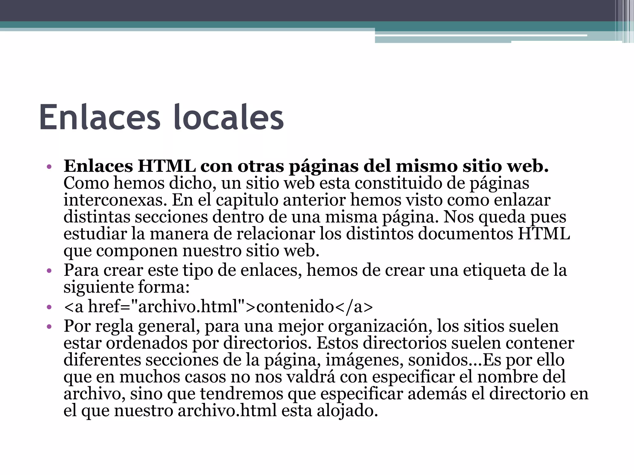 Enlaces locales
• Enlaces HTML con otras páginas del mismo sitio web.
  Como hemos dicho, un sitio web esta constituido de páginas
  interconexas. En el capitulo anterior hemos visto como enlazar
  distintas secciones dentro de una misma página. Nos queda pues
  estudiar la manera de relacionar los distintos documentos HTML
  que componen nuestro sitio web.
• Para crear este tipo de enlaces, hemos de crear una etiqueta de la
  siguiente forma:
• <a href="archivo.html">contenido</a>
• Por regla general, para una mejor organización, los sitios suelen
  estar ordenados por directorios. Estos directorios suelen contener
  diferentes secciones de la página, imágenes, sonidos...Es por ello
  que en muchos casos no nos valdrá con especificar el nombre del
  archivo, sino que tendremos que especificar además el directorio en
  el que nuestro archivo.html esta alojado.
 