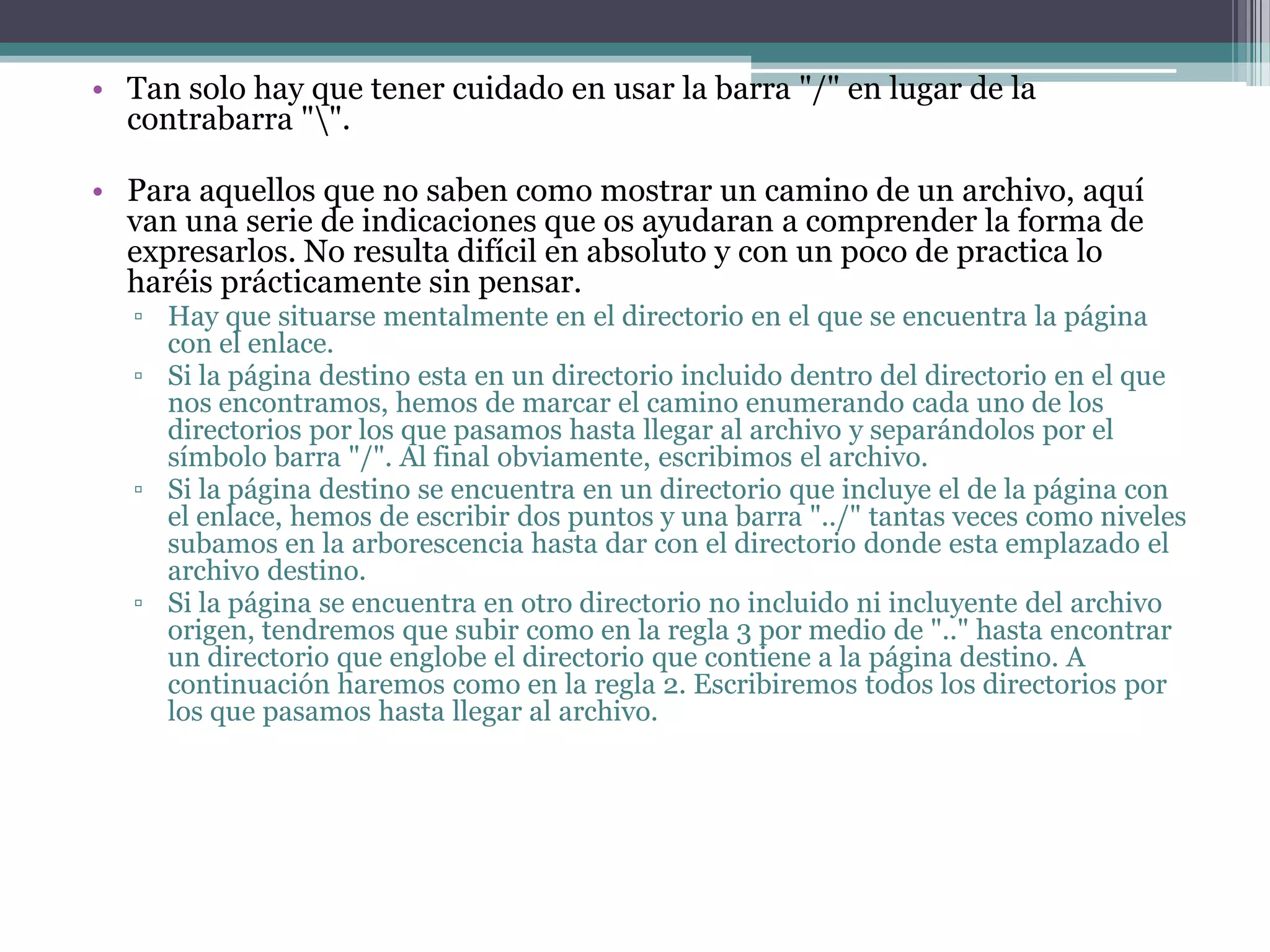 • Tan solo hay que tener cuidado en usar la barra "/" en lugar de la
  contrabarra "".

• Para aquellos que no saben como mostrar un camino de un archivo, aquí
  van una serie de indicaciones que os ayudaran a comprender la forma de
  expresarlos. No resulta difícil en absoluto y con un poco de practica lo
  haréis prácticamente sin pensar.
   ▫ Hay que situarse mentalmente en el directorio en el que se encuentra la página
     con el enlace.
   ▫ Si la página destino esta en un directorio incluido dentro del directorio en el que
     nos encontramos, hemos de marcar el camino enumerando cada uno de los
     directorios por los que pasamos hasta llegar al archivo y separándolos por el
     símbolo barra "/". Al final obviamente, escribimos el archivo.
   ▫ Si la página destino se encuentra en un directorio que incluye el de la página con
     el enlace, hemos de escribir dos puntos y una barra "../" tantas veces como niveles
     subamos en la arborescencia hasta dar con el directorio donde esta emplazado el
     archivo destino.
   ▫ Si la página se encuentra en otro directorio no incluido ni incluyente del archivo
     origen, tendremos que subir como en la regla 3 por medio de ".." hasta encontrar
     un directorio que englobe el directorio que contiene a la página destino. A
     continuación haremos como en la regla 2. Escribiremos todos los directorios por
     los que pasamos hasta llegar al archivo.
 