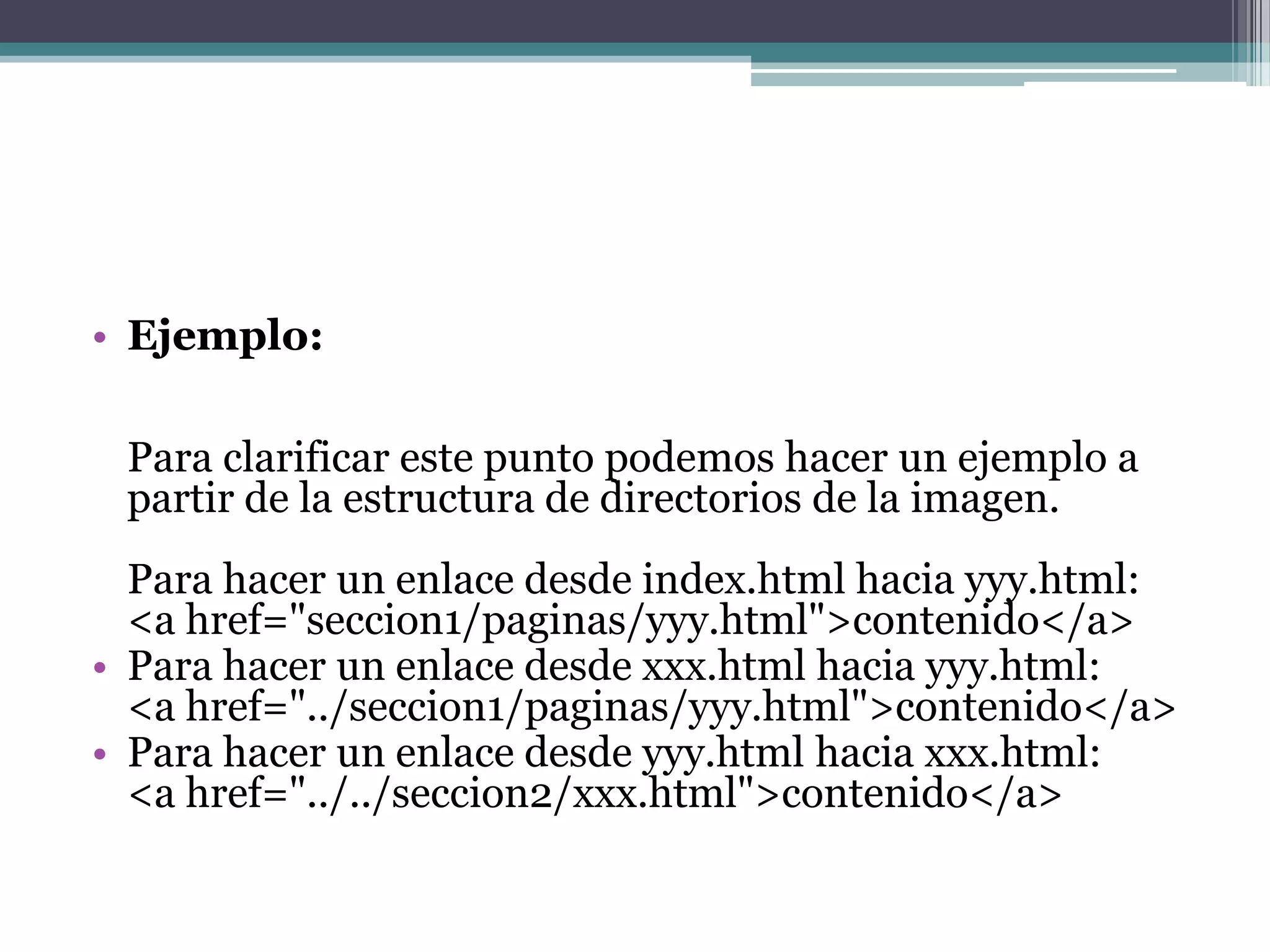 • Ejemplo:

 Para clarificar este punto podemos hacer un ejemplo a
 partir de la estructura de directorios de la imagen.
  Para hacer un enlace desde index.html hacia yyy.html:
  <a href="seccion1/paginas/yyy.html">contenido</a>
• Para hacer un enlace desde xxx.html hacia yyy.html:
  <a href="../seccion1/paginas/yyy.html">contenido</a>
• Para hacer un enlace desde yyy.html hacia xxx.html:
  <a href="../../seccion2/xxx.html">contenido</a>
 