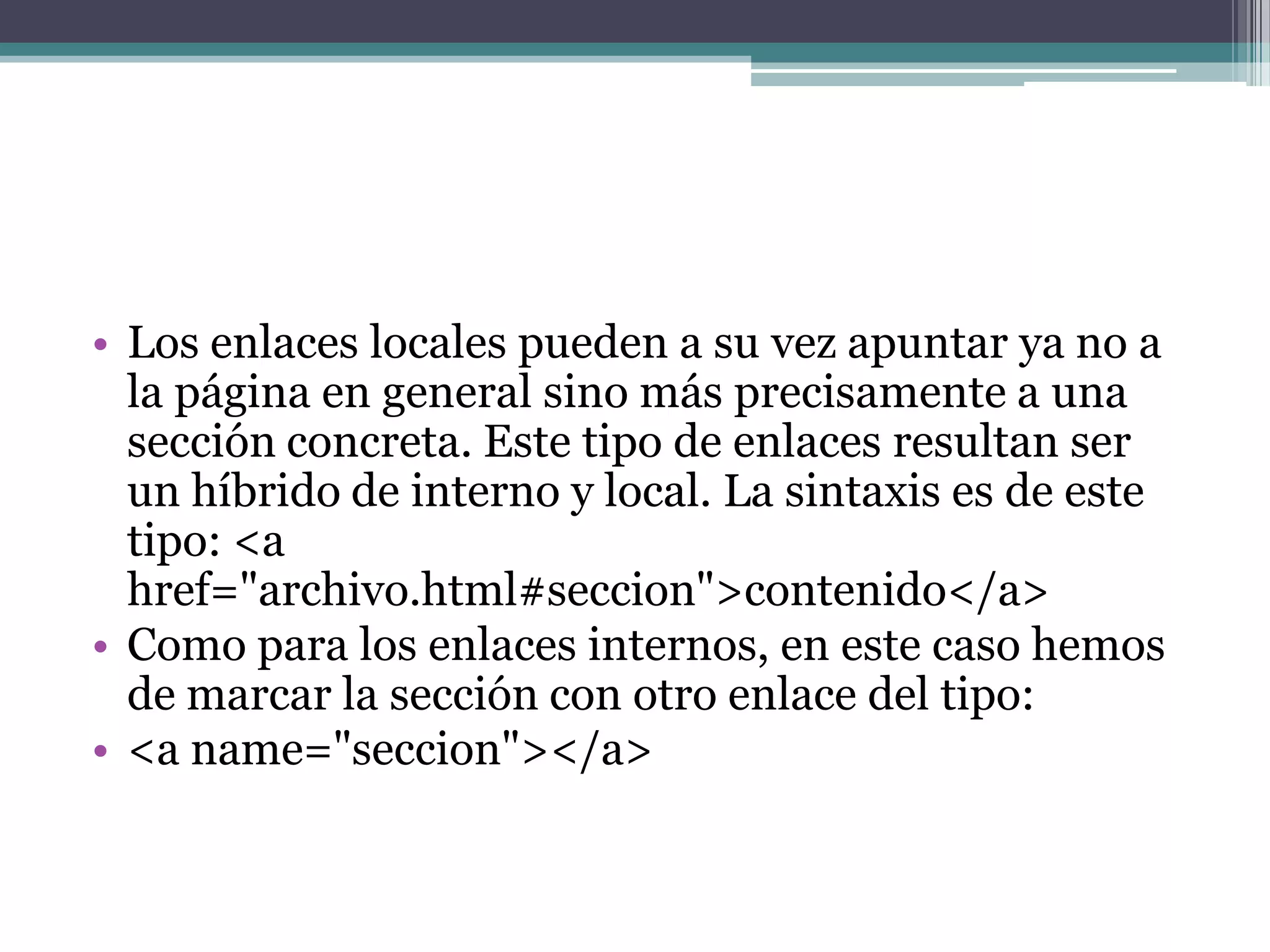 • Los enlaces locales pueden a su vez apuntar ya no a
  la página en general sino más precisamente a una
  sección concreta. Este tipo de enlaces resultan ser
  un híbrido de interno y local. La sintaxis es de este
  tipo: <a
  href="archivo.html#seccion">contenido</a>
• Como para los enlaces internos, en este caso hemos
  de marcar la sección con otro enlace del tipo:
• <a name="seccion"></a>
 