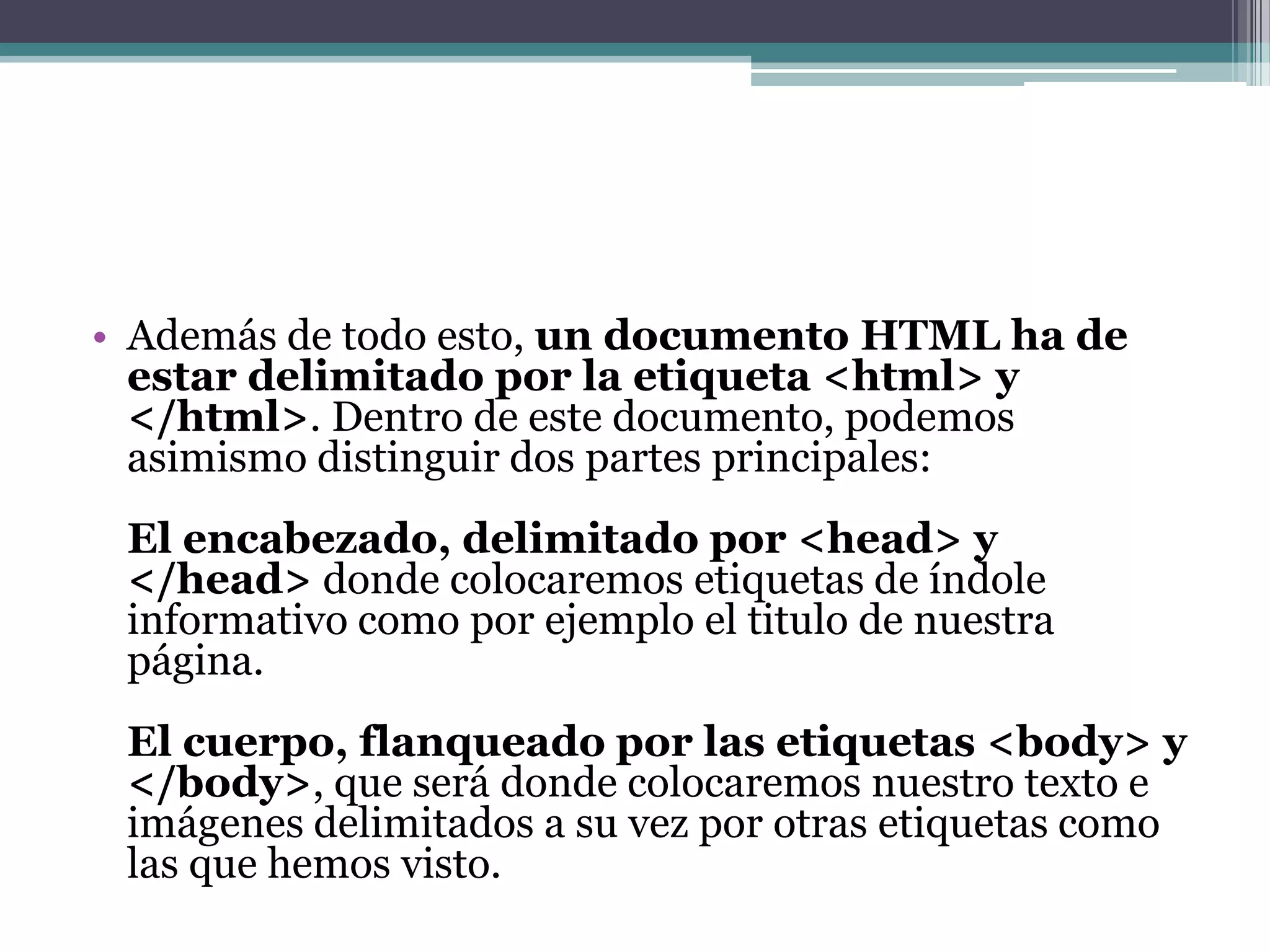 • Además de todo esto, un documento HTML ha de
  estar delimitado por la etiqueta <html> y
  </html>. Dentro de este documento, podemos
  asimismo distinguir dos partes principales:
 El encabezado, delimitado por <head> y
 </head> donde colocaremos etiquetas de índole
 informativo como por ejemplo el titulo de nuestra
 página.
 El cuerpo, flanqueado por las etiquetas <body> y
 </body>, que será donde colocaremos nuestro texto e
 imágenes delimitados a su vez por otras etiquetas como
 las que hemos visto.
 