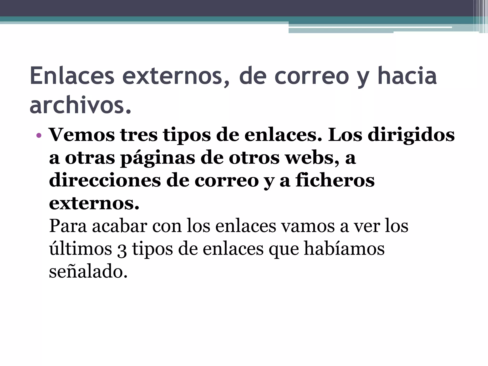 Enlaces externos, de correo y hacia
archivos.
• Vemos tres tipos de enlaces. Los dirigidos
  a otras páginas de otros webs, a
  direcciones de correo y a ficheros
  externos.
  Para acabar con los enlaces vamos a ver los
  últimos 3 tipos de enlaces que habíamos
  señalado.
 