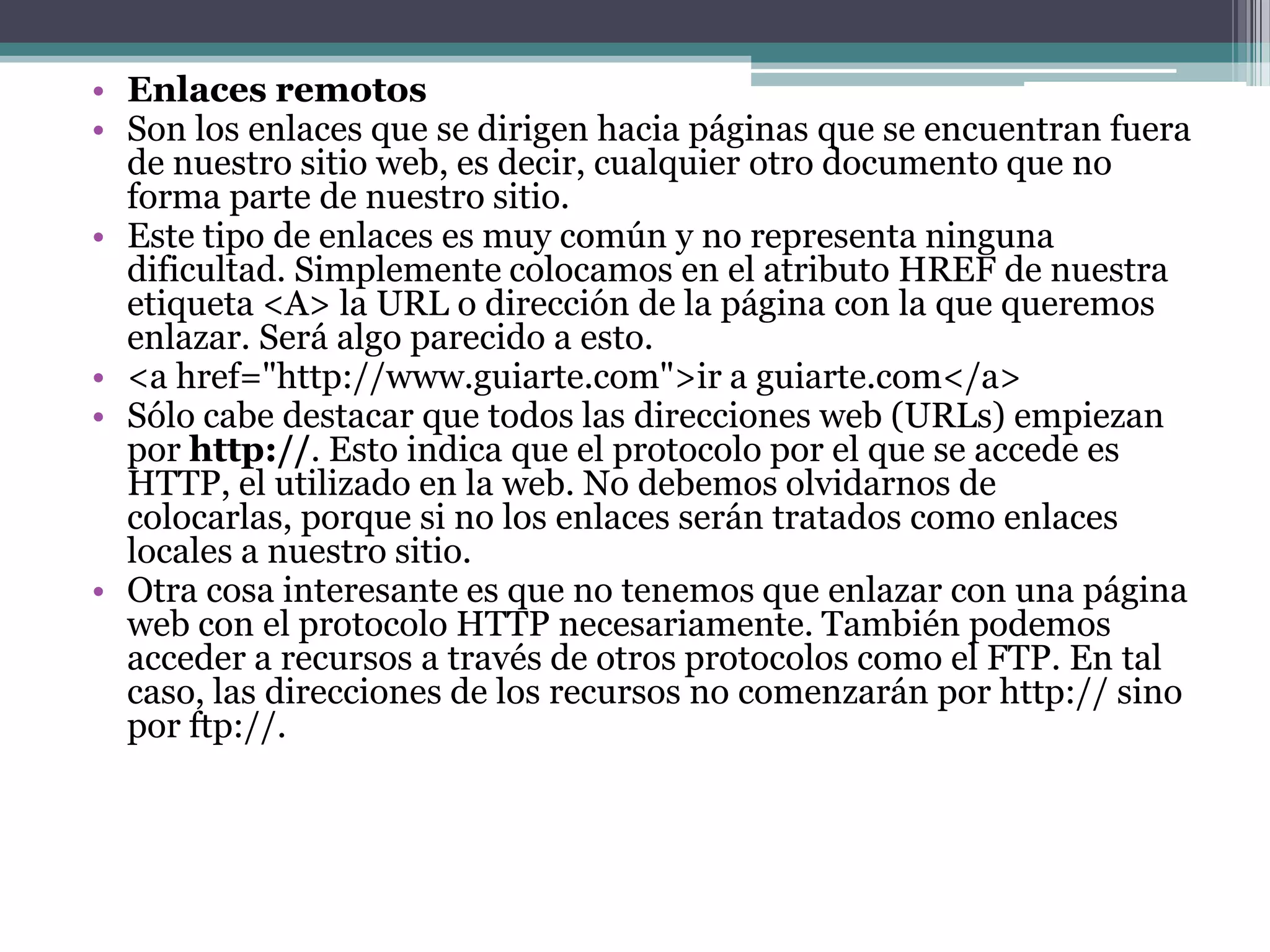 • Enlaces remotos
• Son los enlaces que se dirigen hacia páginas que se encuentran fuera
  de nuestro sitio web, es decir, cualquier otro documento que no
  forma parte de nuestro sitio.
• Este tipo de enlaces es muy común y no representa ninguna
  dificultad. Simplemente colocamos en el atributo HREF de nuestra
  etiqueta <A> la URL o dirección de la página con la que queremos
  enlazar. Será algo parecido a esto.
• <a href="http://www.guiarte.com">ir a guiarte.com</a>
• Sólo cabe destacar que todos las direcciones web (URLs) empiezan
  por http://. Esto indica que el protocolo por el que se accede es
  HTTP, el utilizado en la web. No debemos olvidarnos de
  colocarlas, porque si no los enlaces serán tratados como enlaces
  locales a nuestro sitio.
• Otra cosa interesante es que no tenemos que enlazar con una página
  web con el protocolo HTTP necesariamente. También podemos
  acceder a recursos a través de otros protocolos como el FTP. En tal
  caso, las direcciones de los recursos no comenzarán por http:// sino
  por ftp://.
 