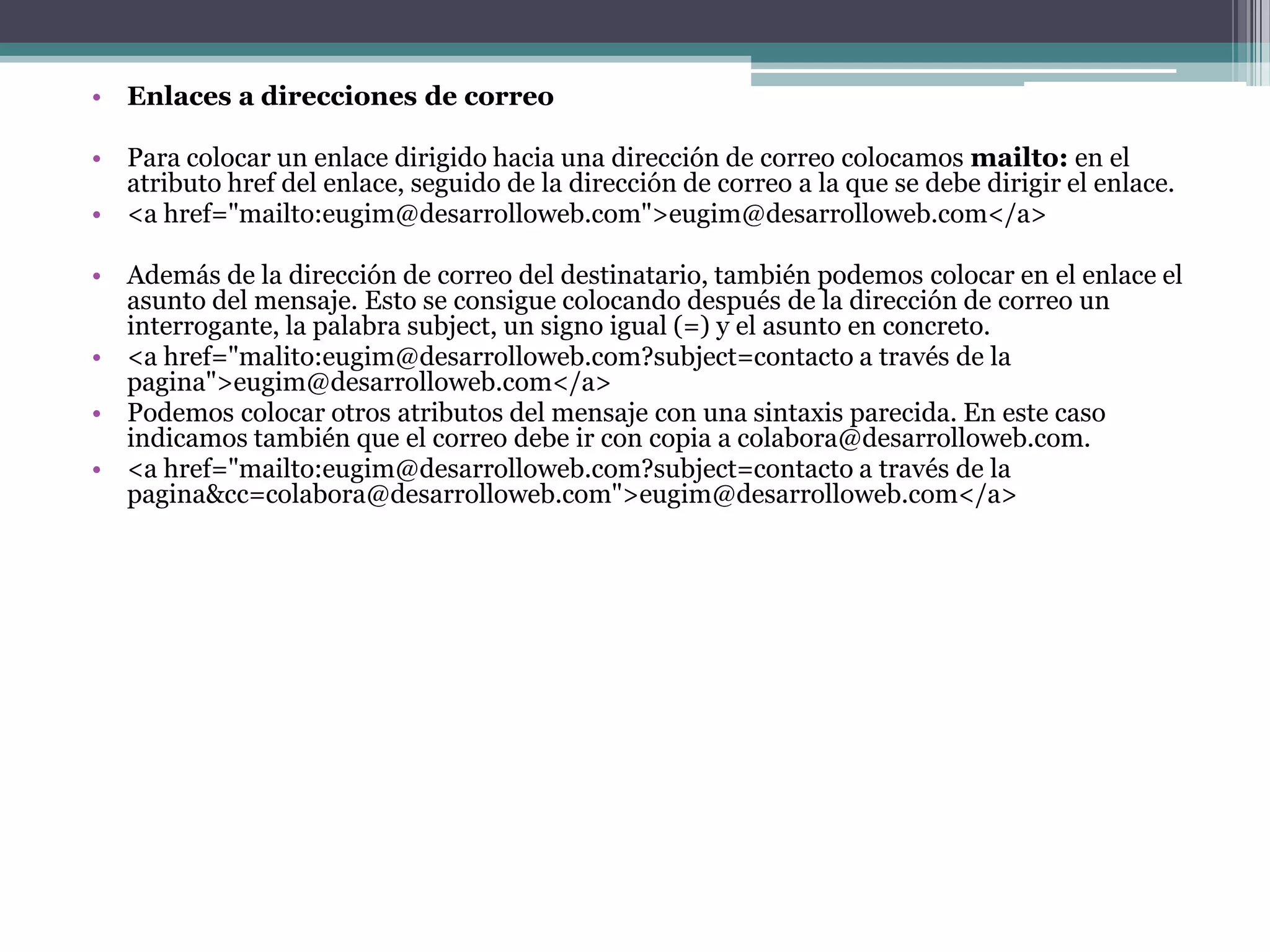 • Enlaces a direcciones de correo

• Para colocar un enlace dirigido hacia una dirección de correo colocamos mailto: en el
  atributo href del enlace, seguido de la dirección de correo a la que se debe dirigir el enlace.
• <a href="mailto:eugim@desarrolloweb.com">eugim@desarrolloweb.com</a>

• Además de la dirección de correo del destinatario, también podemos colocar en el enlace el
  asunto del mensaje. Esto se consigue colocando después de la dirección de correo un
  interrogante, la palabra subject, un signo igual (=) y el asunto en concreto.
• <a href="malito:eugim@desarrolloweb.com?subject=contacto a través de la
  pagina">eugim@desarrolloweb.com</a>
• Podemos colocar otros atributos del mensaje con una sintaxis parecida. En este caso
  indicamos también que el correo debe ir con copia a colabora@desarrolloweb.com.
• <a href="mailto:eugim@desarrolloweb.com?subject=contacto a través de la
  pagina&cc=colabora@desarrolloweb.com">eugim@desarrolloweb.com</a>
 