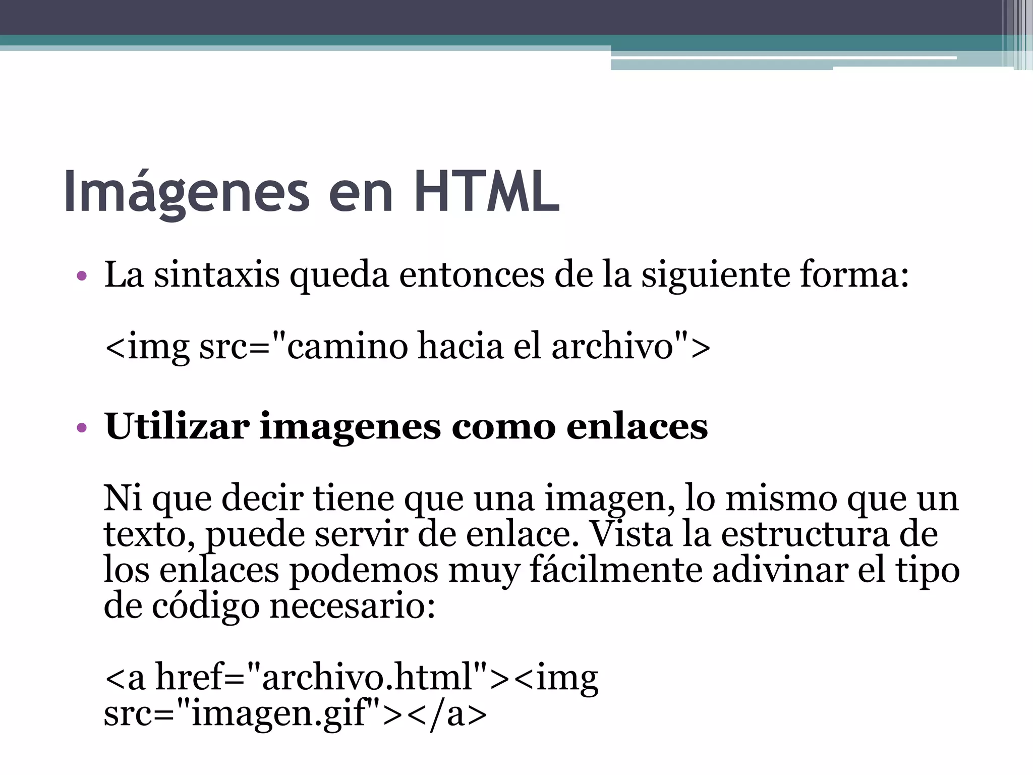 Imágenes en HTML
• La sintaxis queda entonces de la siguiente forma:
 <img src="camino hacia el archivo">

• Utilizar imagenes como enlaces
 Ni que decir tiene que una imagen, lo mismo que un
 texto, puede servir de enlace. Vista la estructura de
 los enlaces podemos muy fácilmente adivinar el tipo
 de código necesario:
 <a href="archivo.html"><img
 src="imagen.gif"></a>
 