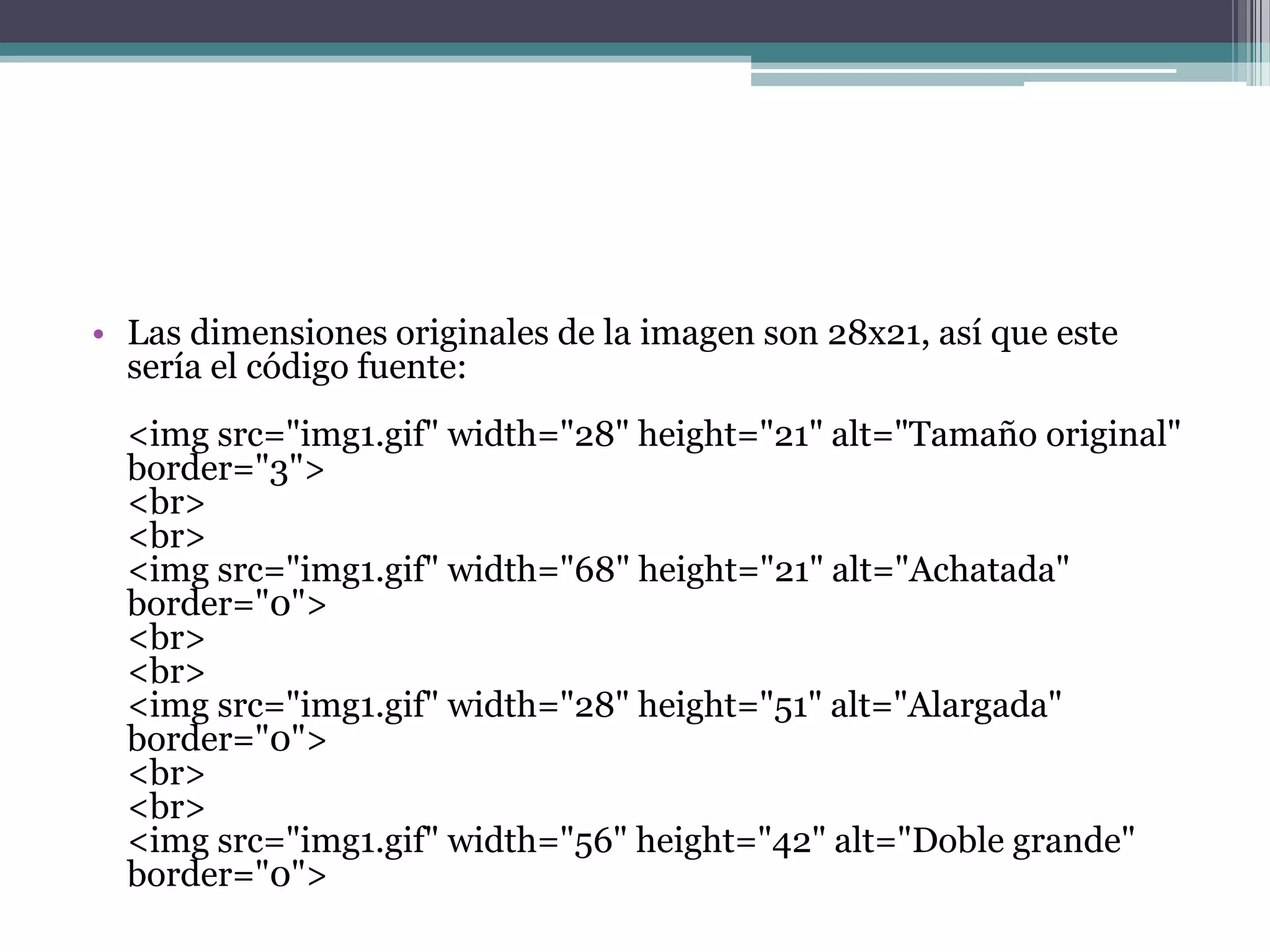 • Las dimensiones originales de la imagen son 28x21, así que este
  sería el código fuente:
  <img src="img1.gif" width="28" height="21" alt="Tamaño original"
  border="3">
  <br>
  <br>
  <img src="img1.gif" width="68" height="21" alt="Achatada"
  border="0">
  <br>
  <br>
  <img src="img1.gif" width="28" height="51" alt="Alargada"
  border="0">
  <br>
  <br>
  <img src="img1.gif" width="56" height="42" alt="Doble grande"
  border="0">
 