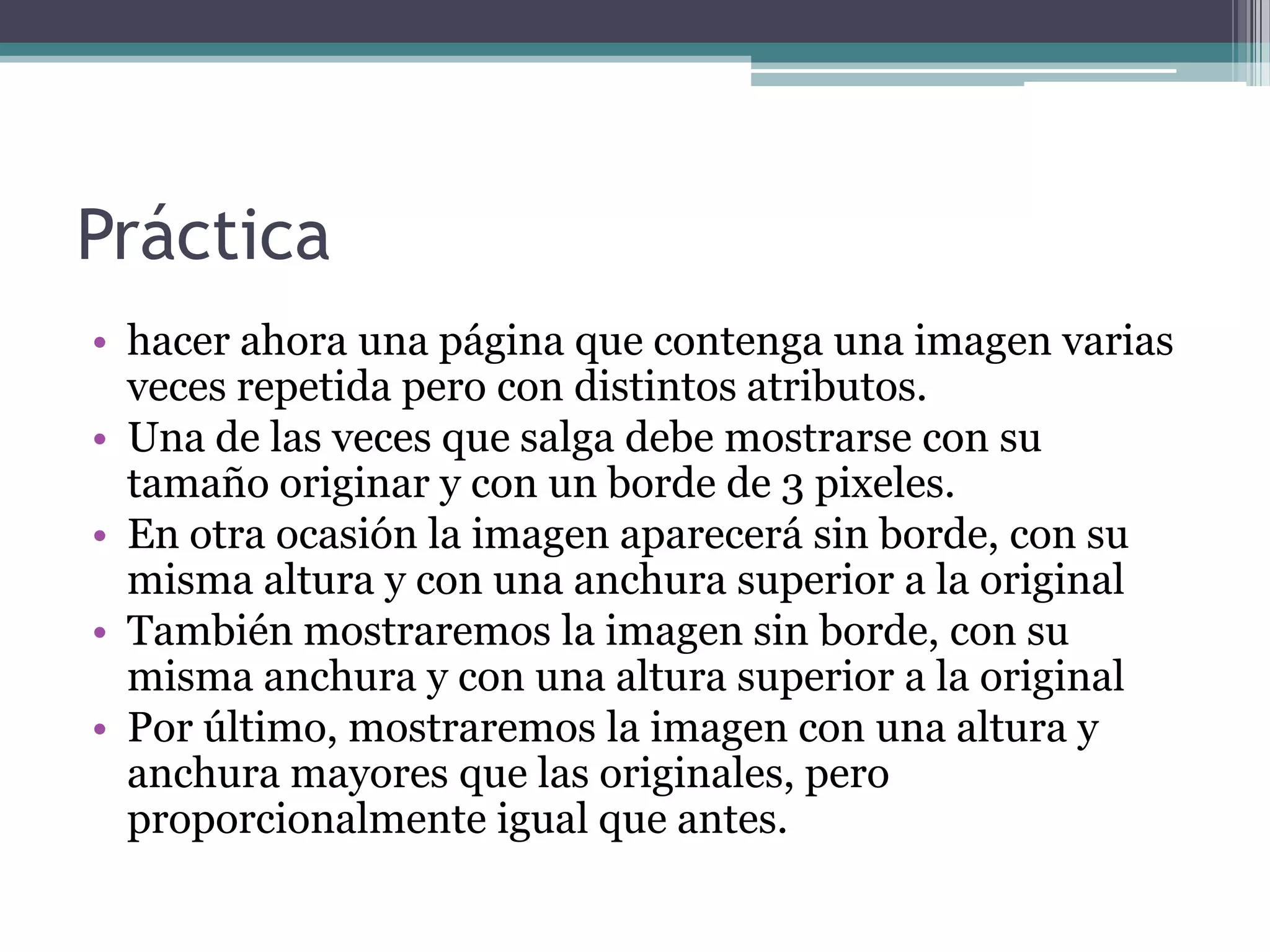 Práctica
• hacer ahora una página que contenga una imagen varias
  veces repetida pero con distintos atributos.
• Una de las veces que salga debe mostrarse con su
  tamaño originar y con un borde de 3 pixeles.
• En otra ocasión la imagen aparecerá sin borde, con su
  misma altura y con una anchura superior a la original
• También mostraremos la imagen sin borde, con su
  misma anchura y con una altura superior a la original
• Por último, mostraremos la imagen con una altura y
  anchura mayores que las originales, pero
  proporcionalmente igual que antes.
 