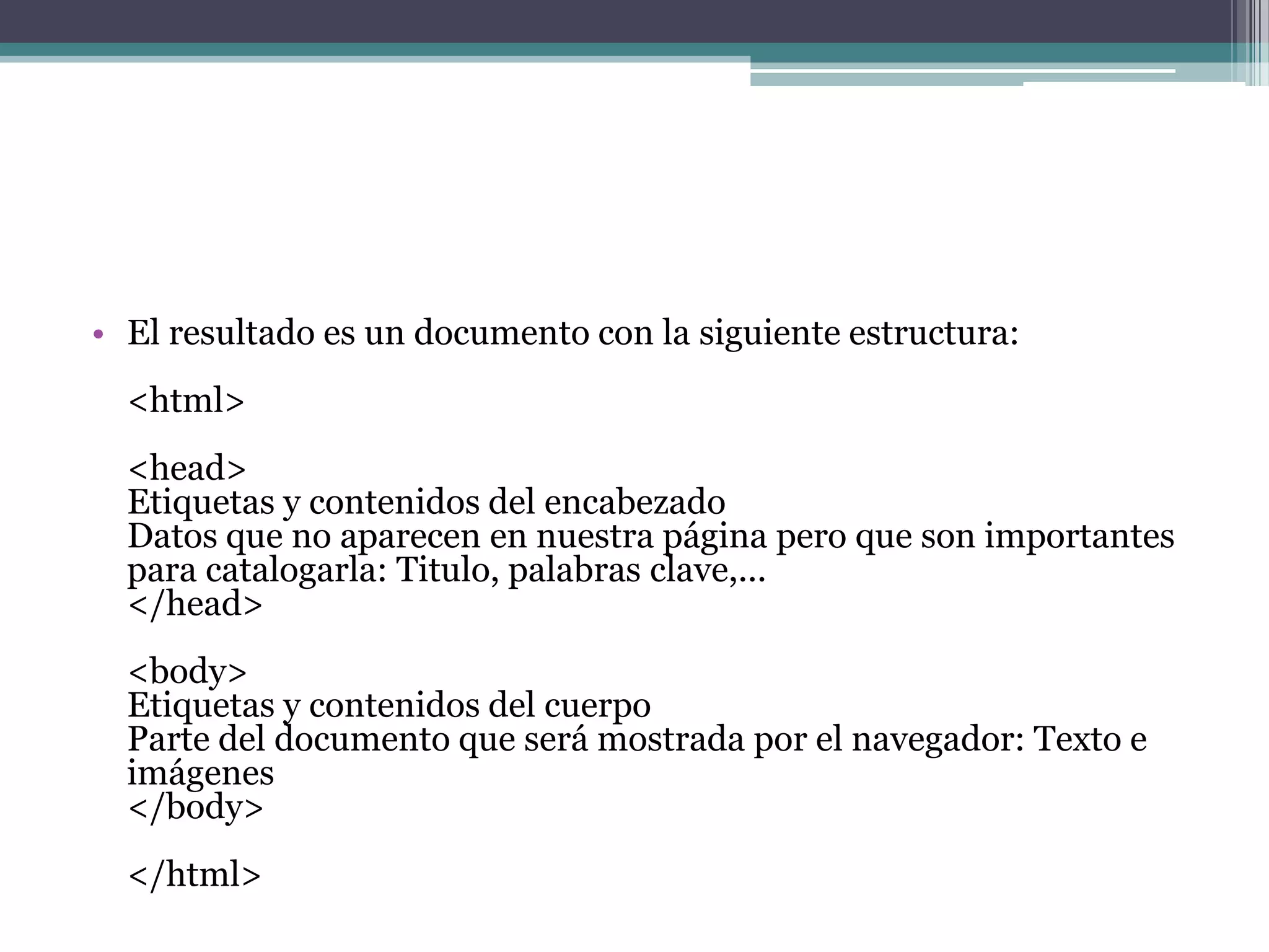 • El resultado es un documento con la siguiente estructura:
  <html>
  <head>
  Etiquetas y contenidos del encabezado
  Datos que no aparecen en nuestra página pero que son importantes
  para catalogarla: Titulo, palabras clave,...
  </head>
  <body>
  Etiquetas y contenidos del cuerpo
  Parte del documento que será mostrada por el navegador: Texto e
  imágenes
  </body>
  </html>
 