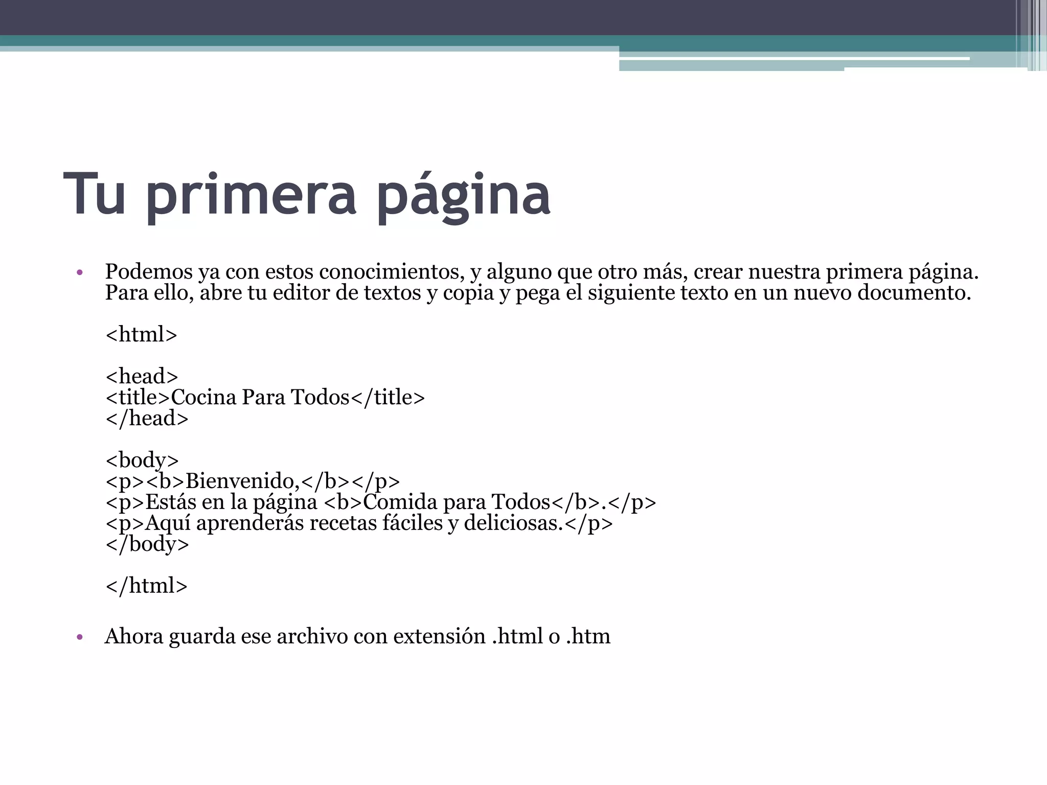 Tu primera página
• Podemos ya con estos conocimientos, y alguno que otro más, crear nuestra primera página.
  Para ello, abre tu editor de textos y copia y pega el siguiente texto en un nuevo documento.
   <html>
   <head>
   <title>Cocina Para Todos</title>
   </head>
   <body>
   <p><b>Bienvenido,</b></p>
   <p>Estás en la página <b>Comida para Todos</b>.</p>
   <p>Aquí aprenderás recetas fáciles y deliciosas.</p>
   </body>
   </html>

• Ahora guarda ese archivo con extensión .html o .htm
 