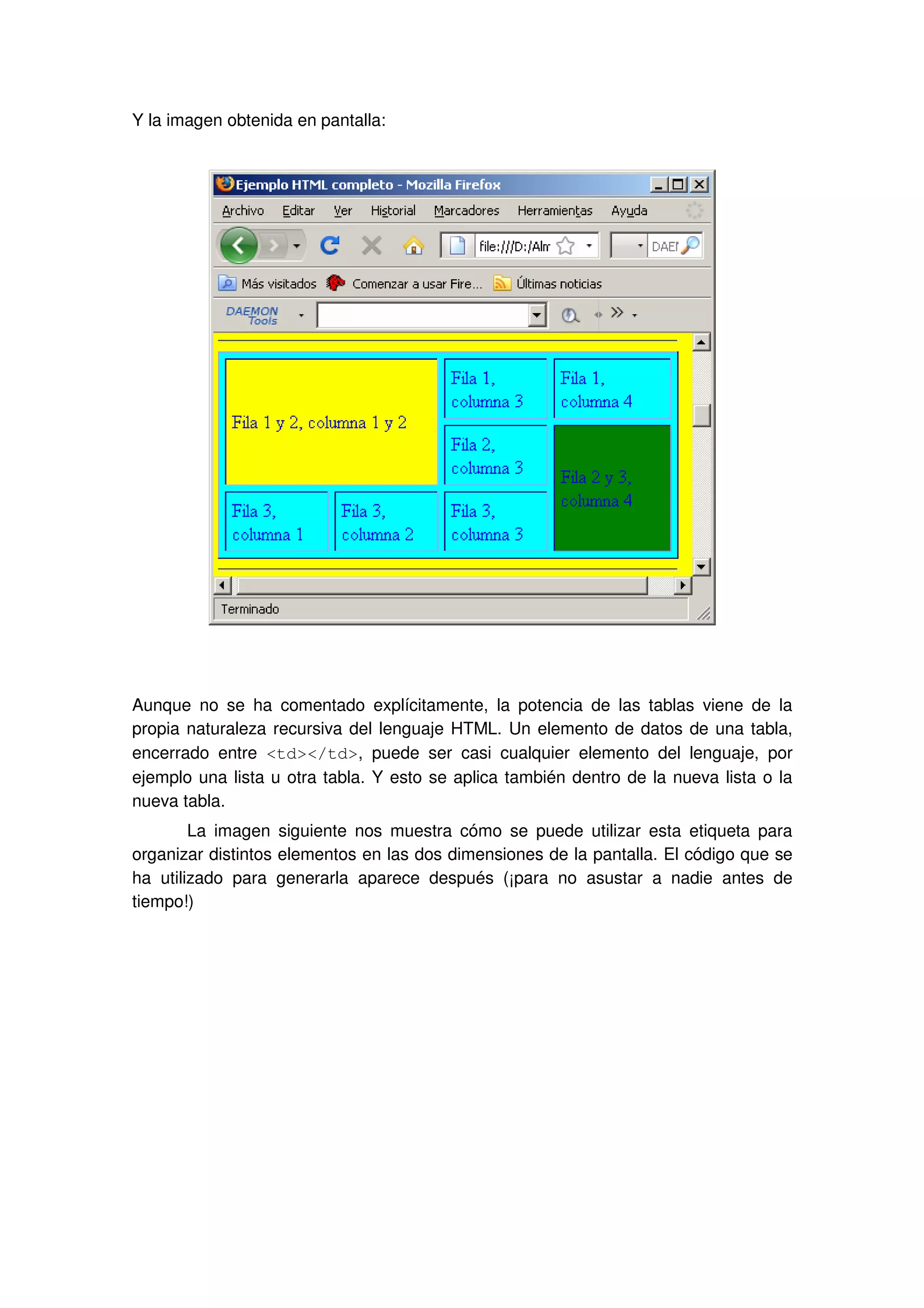 Y la imagen obtenida en pantalla:
Aunque no se ha comentado explícitamente, la potencia de las tablas viene de la
propia naturaleza recursiva del lenguaje HTML. Un elemento de datos de una tabla,
encerrado entre <td></td>, puede ser casi cualquier elemento del lenguaje, por
ejemplo una lista u otra tabla. Y esto se aplica también dentro de la nueva lista o la
nueva tabla.
La imagen siguiente nos muestra cómo se puede utilizar esta etiqueta para
organizar distintos elementos en las dos dimensiones de la pantalla. El código que se
ha utilizado para generarla aparece después (¡para no asustar a nadie antes de
tiempo!)
 