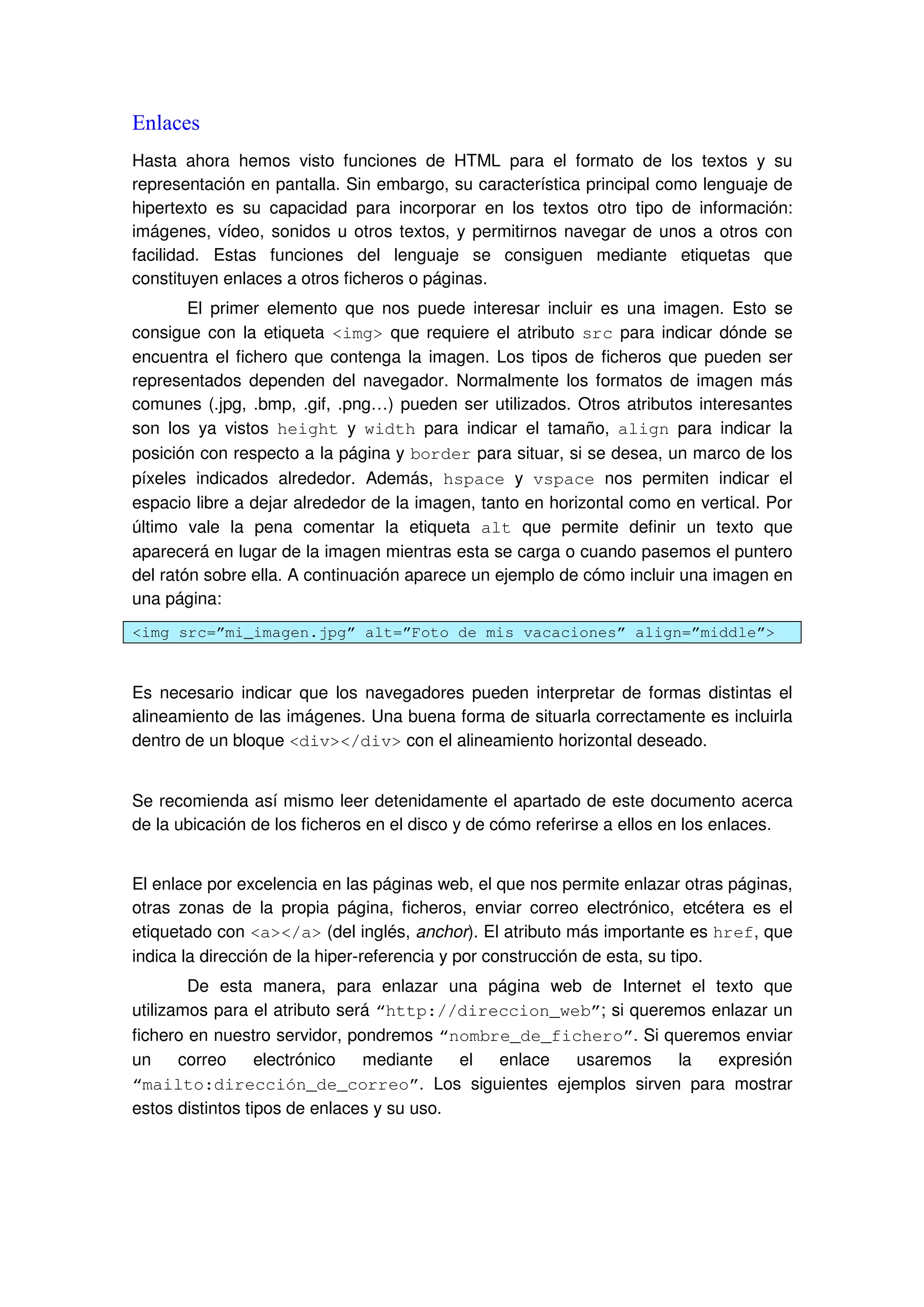 Enlaces
Hasta ahora hemos visto funciones de HTML para el formato de los textos y su
representación en pantalla. Sin embargo, su característica principal como lenguaje de
hipertexto es su capacidad para incorporar en los textos otro tipo de información:
imágenes, vídeo, sonidos u otros textos, y permitirnos navegar de unos a otros con
facilidad. Estas funciones del lenguaje se consiguen mediante etiquetas que
constituyen enlaces a otros ficheros o páginas.
El primer elemento que nos puede interesar incluir es una imagen. Esto se
consigue con la etiqueta <img> que requiere el atributo src para indicar dónde se
encuentra el fichero que contenga la imagen. Los tipos de ficheros que pueden ser
representados dependen del navegador. Normalmente los formatos de imagen más
comunes (.jpg, .bmp, .gif, .png…) pueden ser utilizados. Otros atributos interesantes
son los ya vistos height y width para indicar el tamaño, align para indicar la
posición con respecto a la página y border para situar, si se desea, un marco de los
píxeles indicados alrededor. Además, hspace y vspace nos permiten indicar el
espacio libre a dejar alrededor de la imagen, tanto en horizontal como en vertical. Por
último vale la pena comentar la etiqueta alt que permite definir un texto que
aparecerá en lugar de la imagen mientras esta se carga o cuando pasemos el puntero
del ratón sobre ella. A continuación aparece un ejemplo de cómo incluir una imagen en
una página:
<img src=”mi_imagen.jpg” alt=”Foto de mis vacaciones” align=”middle”>
Es necesario indicar que los navegadores pueden interpretar de formas distintas el
alineamiento de las imágenes. Una buena forma de situarla correctamente es incluirla
dentro de un bloque <div></div> con el alineamiento horizontal deseado.
Se recomienda así mismo leer detenidamente el apartado de este documento acerca
de la ubicación de los ficheros en el disco y de cómo referirse a ellos en los enlaces.
El enlace por excelencia en las páginas web, el que nos permite enlazar otras páginas,
otras zonas de la propia página, ficheros, enviar correo electrónico, etcétera es el
etiquetado con <a></a> (del inglés, anchor). El atributo más importante es href, que
indica la dirección de la hiper-referencia y por construcción de esta, su tipo.
De esta manera, para enlazar una página web de Internet el texto que
utilizamos para el atributo será “http://direccion_web”; si queremos enlazar un
fichero en nuestro servidor, pondremos “nombre_de_fichero”. Si queremos enviar
un correo electrónico mediante el enlace usaremos la expresión
“mailto:dirección_de_correo”. Los siguientes ejemplos sirven para mostrar
estos distintos tipos de enlaces y su uso.
 