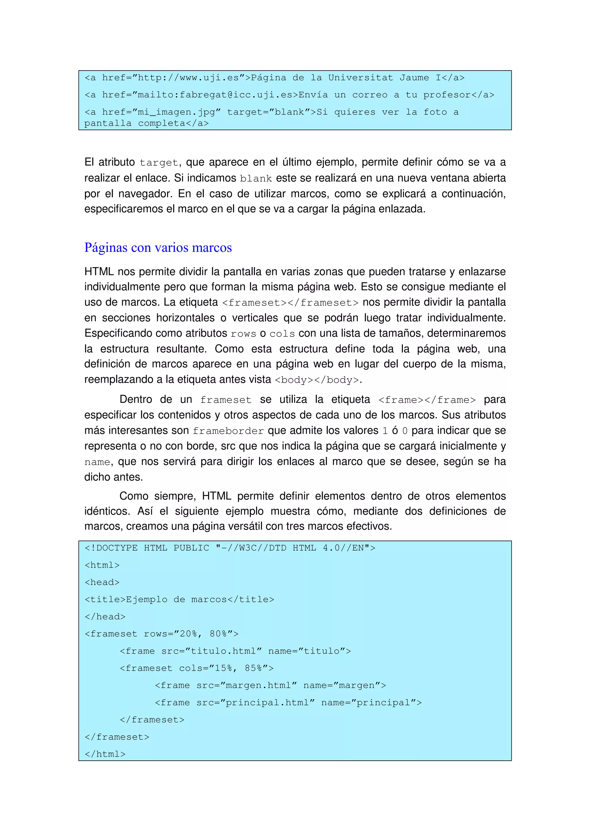 <a href=”http://www.uji.es”>Página de la Universitat Jaume I</a>
<a href=”mailto:fabregat@icc.uji.es>Envía un correo a tu profesor</a>
<a href=”mi_imagen.jpg” target=”blank”>Si quieres ver la foto a
pantalla completa</a>
El atributo target, que aparece en el último ejemplo, permite definir cómo se va a
realizar el enlace. Si indicamos blank este se realizará en una nueva ventana abierta
por el navegador. En el caso de utilizar marcos, como se explicará a continuación,
especificaremos el marco en el que se va a cargar la página enlazada.
Páginas con varios marcos
HTML nos permite dividir la pantalla en varias zonas que pueden tratarse y enlazarse
individualmente pero que forman la misma página web. Esto se consigue mediante el
uso de marcos. La etiqueta <frameset></frameset> nos permite dividir la pantalla
en secciones horizontales o verticales que se podrán luego tratar individualmente.
Especificando como atributos rows o cols con una lista de tamaños, determinaremos
la estructura resultante. Como esta estructura define toda la página web, una
definición de marcos aparece en una página web en lugar del cuerpo de la misma,
reemplazando a la etiqueta antes vista <body></body>.
Dentro de un frameset se utiliza la etiqueta <frame></frame> para
especificar los contenidos y otros aspectos de cada uno de los marcos. Sus atributos
más interesantes son frameborder que admite los valores 1 ó 0 para indicar que se
representa o no con borde, src que nos indica la página que se cargará inicialmente y
name, que nos servirá para dirigir los enlaces al marco que se desee, según se ha
dicho antes.
Como siempre, HTML permite definir elementos dentro de otros elementos
idénticos. Así el siguiente ejemplo muestra cómo, mediante dos definiciones de
marcos, creamos una página versátil con tres marcos efectivos.
<!DOCTYPE HTML PUBLIC "-//W3C//DTD HTML 4.0//EN">
<html>
<head>
<title>Ejemplo de marcos</title>
</head>
<frameset rows=”20%, 80%”>
<frame src=”titulo.html” name=”titulo”>
<frameset cols=”15%, 85%”>
<frame src=”margen.html” name=”margen”>
<frame src=”principal.html” name=”principal”>
</frameset>
</frameset>
</html>
 