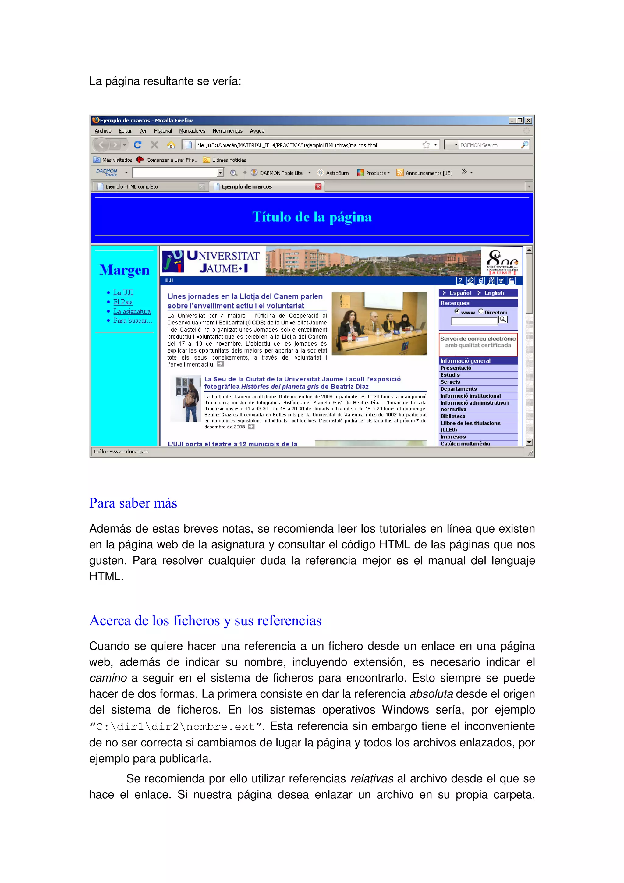La página resultante se vería:
Para saber más
Además de estas breves notas, se recomienda leer los tutoriales en línea que existen
en la página web de la asignatura y consultar el código HTML de las páginas que nos
gusten. Para resolver cualquier duda la referencia mejor es el manual del lenguaje
HTML.
Acerca de los ficheros y sus referencias
Cuando se quiere hacer una referencia a un fichero desde un enlace en una página
web, además de indicar su nombre, incluyendo extensión, es necesario indicar el
camino a seguir en el sistema de ficheros para encontrarlo. Esto siempre se puede
hacer de dos formas. La primera consiste en dar la referencia absoluta desde el origen
del sistema de ficheros. En los sistemas operativos Windows sería, por ejemplo
“C:dir1dir2nombre.ext”. Esta referencia sin embargo tiene el inconveniente
de no ser correcta si cambiamos de lugar la página y todos los archivos enlazados, por
ejemplo para publicarla.
Se recomienda por ello utilizar referencias relativas al archivo desde el que se
hace el enlace. Si nuestra página desea enlazar un archivo en su propia carpeta,
 