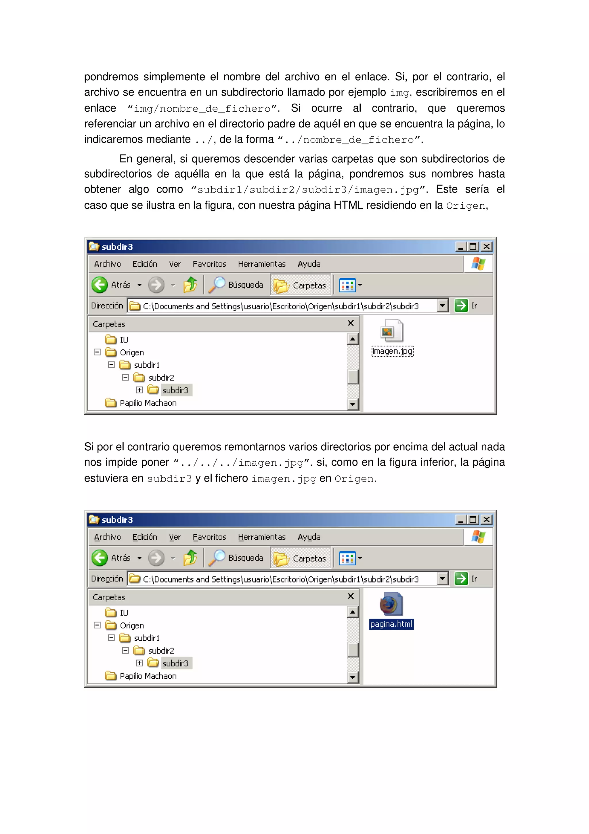 pondremos simplemente el nombre del archivo en el enlace. Si, por el contrario, el
archivo se encuentra en un subdirectorio llamado por ejemplo img, escribiremos en el
enlace “img/nombre_de_fichero”. Si ocurre al contrario, que queremos
referenciar un archivo en el directorio padre de aquél en que se encuentra la página, lo
indicaremos mediante ../, de la forma “../nombre_de_fichero”.
En general, si queremos descender varias carpetas que son subdirectorios de
subdirectorios de aquélla en la que está la página, pondremos sus nombres hasta
obtener algo como “subdir1/subdir2/subdir3/imagen.jpg”. Este sería el
caso que se ilustra en la figura, con nuestra página HTML residiendo en la Origen,
Si por el contrario queremos remontarnos varios directorios por encima del actual nada
nos impide poner “../../../imagen.jpg”. si, como en la figura inferior, la página
estuviera en subdir3 y el fichero imagen.jpg en Origen.
 