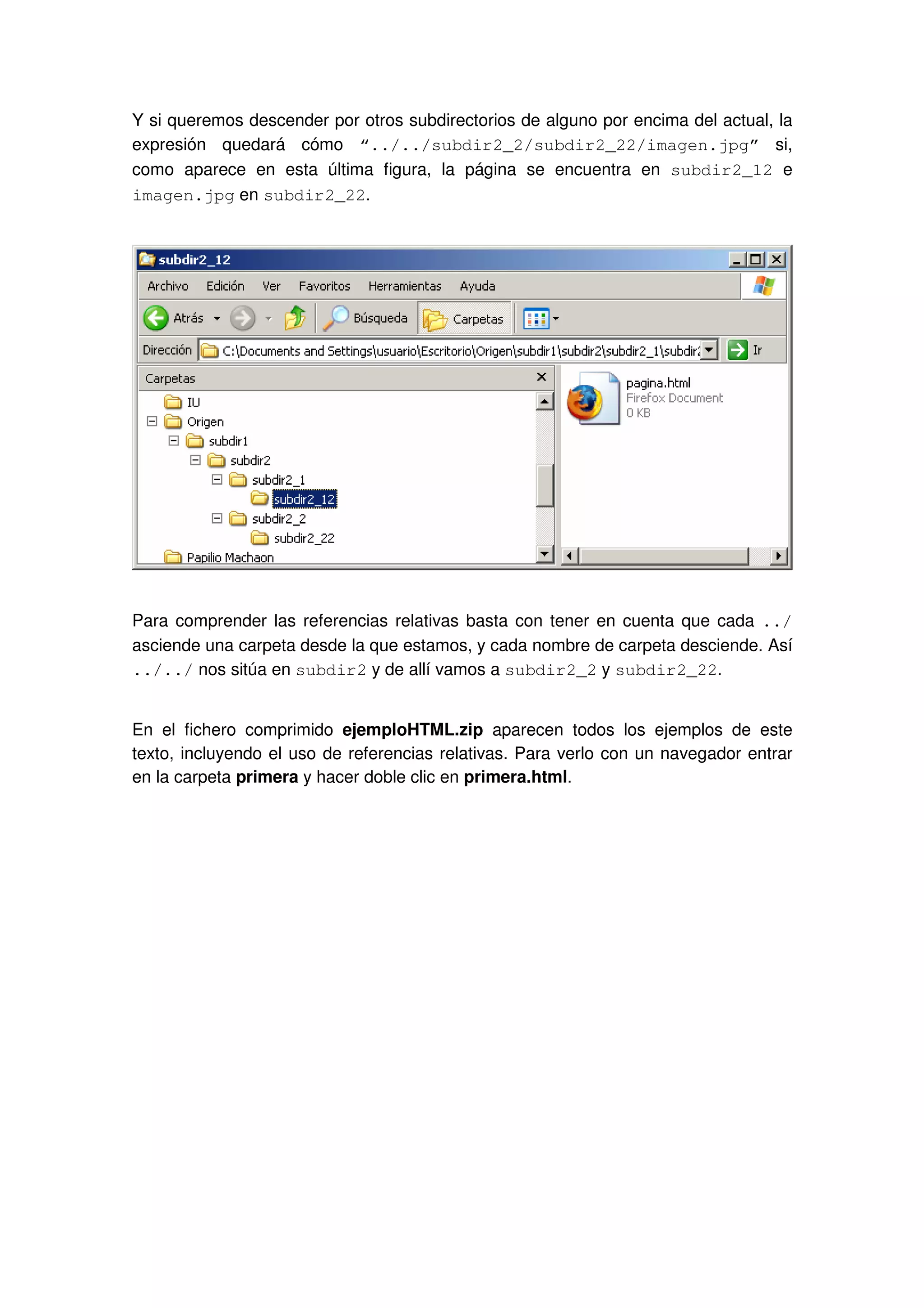 Y si queremos descender por otros subdirectorios de alguno por encima del actual, la
expresión quedará cómo “../../subdir2_2/subdir2_22/imagen.jpg” si,
como aparece en esta última figura, la página se encuentra en subdir2_12 e
imagen.jpg en subdir2_22.
Para comprender las referencias relativas basta con tener en cuenta que cada ../
asciende una carpeta desde la que estamos, y cada nombre de carpeta desciende. Así
../../ nos sitúa en subdir2 y de allí vamos a subdir2_2 y subdir2_22.
En el fichero comprimido ejemploHTML.zip aparecen todos los ejemplos de este
texto, incluyendo el uso de referencias relativas. Para verlo con un navegador entrar
en la carpeta primera y hacer doble clic en primera.html.
 