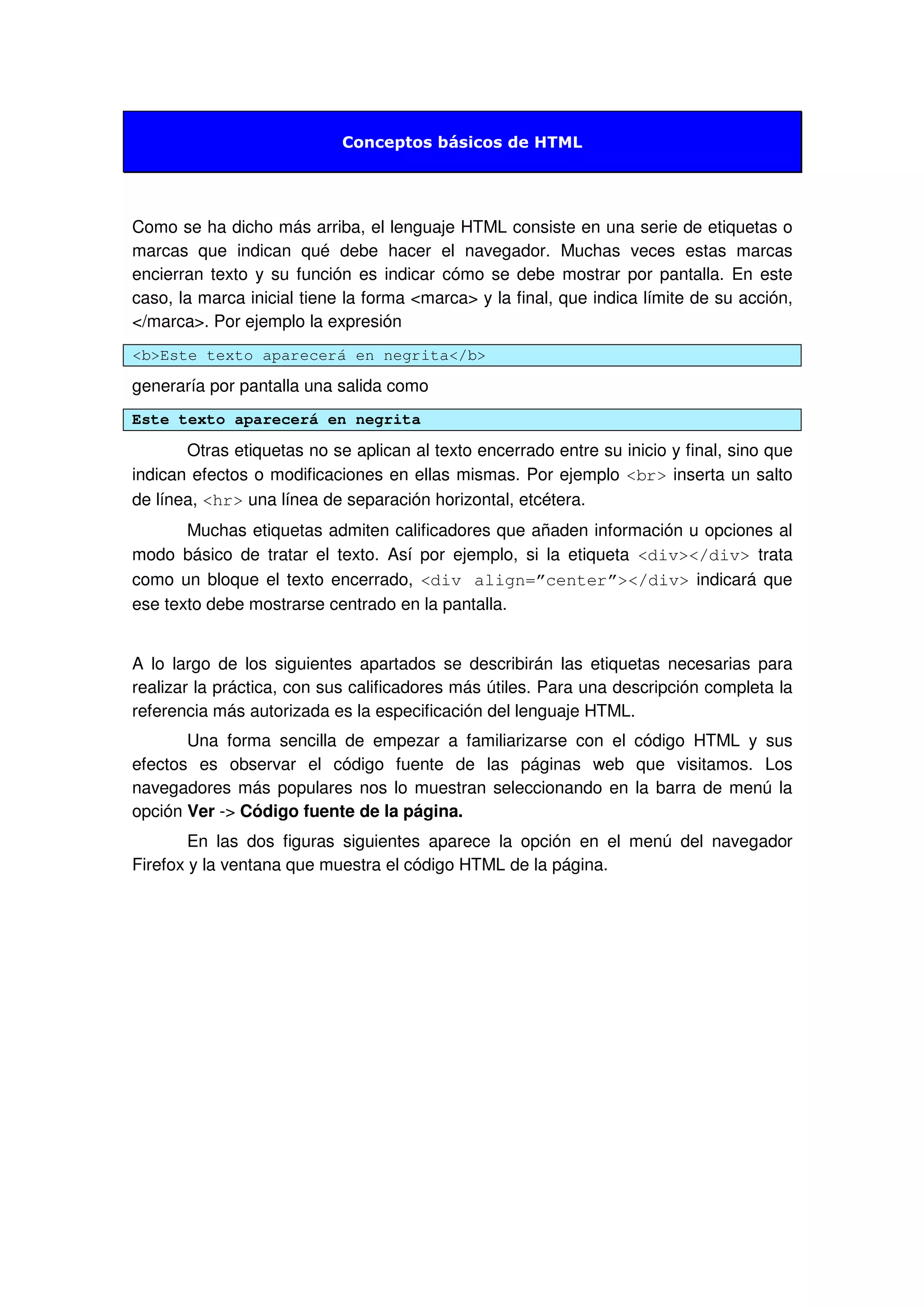 Conceptos básicos de HTML
Como se ha dicho más arriba, el lenguaje HTML consiste en una serie de etiquetas o
marcas que indican qué debe hacer el navegador. Muchas veces estas marcas
encierran texto y su función es indicar cómo se debe mostrar por pantalla. En este
caso, la marca inicial tiene la forma <marca> y la final, que indica límite de su acción,
</marca>. Por ejemplo la expresión
<b>Este texto aparecerá en negrita</b>
generaría por pantalla una salida como
Este texto aparecerá en negrita
Otras etiquetas no se aplican al texto encerrado entre su inicio y final, sino que
indican efectos o modificaciones en ellas mismas. Por ejemplo <br> inserta un salto
de línea, <hr> una línea de separación horizontal, etcétera.
Muchas etiquetas admiten calificadores que añaden información u opciones al
modo básico de tratar el texto. Así por ejemplo, si la etiqueta <div></div> trata
como un bloque el texto encerrado, <div align=”center”></div> indicará que
ese texto debe mostrarse centrado en la pantalla.
A lo largo de los siguientes apartados se describirán las etiquetas necesarias para
realizar la práctica, con sus calificadores más útiles. Para una descripción completa la
referencia más autorizada es la especificación del lenguaje HTML.
Una forma sencilla de empezar a familiarizarse con el código HTML y sus
efectos es observar el código fuente de las páginas web que visitamos. Los
navegadores más populares nos lo muestran seleccionando en la barra de menú la
opción Ver -> Código fuente de la página.
En las dos figuras siguientes aparece la opción en el menú del navegador
Firefox y la ventana que muestra el código HTML de la página.
 
